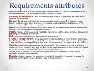 Requirements attributes
• Absolute reference (ID) is a unique numeric (preferred) or textual identifier. The reference is not to
be altered or re-used if the requirement is moved, changed or deleted.
• Author of the requirement If the requirement is later found to be ambiguous the author may be
consulted for clarification.
• Complexity indicates how difficult the requirements will be to implement. This is often indicated
through qualitative scales based on number of interfaces, complexity of essential processes or the
number and nature of the resources required.
• Ownership indicates the individual or group that needs the requirement or will be the business owner
after the project is released into the target environment.
• Priority indicates which requirements need to be implemented first. See below for further discussion on
prioritizing and managing requirements.
• Risks associated with meeting or not meeting the requirements.
• Source of the requirement. Every requirement must originate from a source that has the authority
to define this particular set of requirements. The source must be consulted if the requirement changes, or
if more information regarding the requirement or the need that drove the requirement has to be obtained.
• Stability is used to indicate how mature the requirement is. This is used to determine whether the
requirement is firm enough to start work on. Note that the ongoing presence of large numbers of unstable
core requirements may indicate significant risk to project continuance.
• Status of the requirement, indicating such things as whether it is proposed, accepted, verified,
postponed, cancelled, or implemented.
• Urgency indicates how soon the requirement is needed. It is usually only necessary to specify this
separately from the priority when a deadline exists for implementation.
 