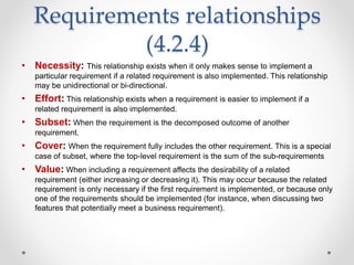 Requirements relationships
(4.2.4)
• Necessity: This relationship exists when it only makes sense to implement a
particular requirement if a related requirement is also implemented. This relationship
may be unidirectional or bi-directional.
• Effort: This relationship exists when a requirement is easier to implement if a
related requirement is also implemented.
• Subset: When the requirement is the decomposed outcome of another
requirement.
• Cover: When the requirement fully includes the other requirement. This is a special
case of subset, where the top-level requirement is the sum of the sub-requirements
• Value: When including a requirement affects the desirability of a related
requirement (either increasing or decreasing it). This may occur because the related
requirement is only necessary if the first requirement is implemented, or because only
one of the requirements should be implemented (for instance, when discussing two
features that potentially meet a business requirement).
 