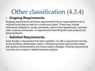 Other classification (4.3.4)
• Ongoing Requirements.
Ongoing requirements are those requirements that an organizational unit is
required to be able to meet on a continuous basis. These may include
contractual obligations, quality standards, service level agreements, business
rules, business processes, or requirements describing the work products the
group produces.
• Satisfied Requirements.
Even though a requirement has been satisfied, it is still a requirement as long
as the business stakeholders need it. Maintaining these requirements helps
with product enhancements and future system changes. Existing requirements
may also be re-used on related business projects.
 
