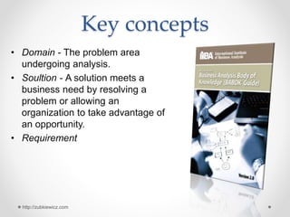 Key concepts
• Domain - The problem area
undergoing analysis.
• Soultion - A solution meets a
business need by resolving a
problem or allowing an
organization to take advantage of
an opportunity.
• Requirement
http://zubkiewicz.com
 