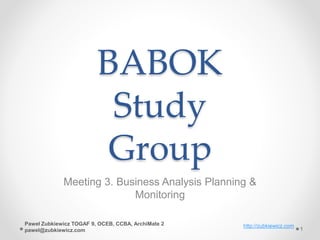 BABOK
Study
Group
Meeting 3. Business Analysis Planning &
Monitoring
http://zubkiewicz.com
1
Paweł Zubkiewicz TOGAF 9, OCEB, CCBA, ArchiMate 2
pawel@zubkiewicz.com
 