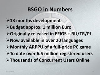 BSGO in Numbers
13 months development
Budget approx. 1 million Euro
Originally released in EFIGS + RU/TR/PL
Now available in over 20 languages
Monthly ARPPU of a full-price PC game
To date over 6.5 million registered users
Thousands of Concurrent Users Online

11/10/2011                               10
 