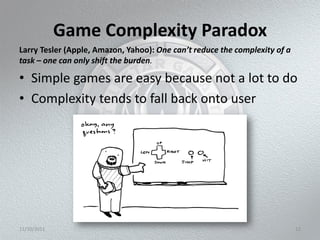 Game Complexity Paradox
Larry Tesler (Apple, Amazon, Yahoo): One can’t reduce the complexity of a
task – one can only shift the burden.

• Simple games are easy because not a lot to do
• Complexity tends to fall back onto user




11/10/2011                                                                  12
 