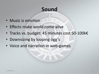 Sound
•   Music is emotion
•   Effects make world come alive
•   Tracks vs. budget: 45 minutes cost 50-100k€
•   Downsizing by looping ogg’s
•   Voice and narration in web-games




11/10/2011                                        17
 