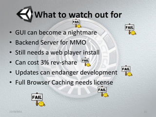 What to watch out for
•   GUI can become a nightmare
•   Backend Server for MMO
•   Still needs a web player install
•   Can cost 3% rev-share
•   Updates can endanger development
•   Full Browser Caching needs license



11/10/2011                               21
 
