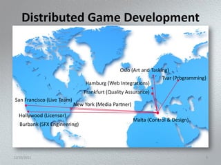 Distributed Game Development


                                              Oslo (Art and Tasking)
                                                                 Tvar (Programming)
                                  Hamburg (Web Integrations)
                                 Frankfurt (Quality Assurance)
 San Francisco (Live Team)
                             New York (Media Partner)

   Hollywood (Licensor)
                                                        Malta (Control & Design)
   Burbank (SFX Engineering)




11/10/2011                                                                         9
 