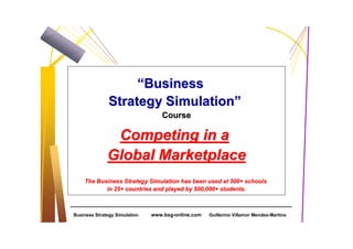 “Business
               Strategy Simulation”
                                  Course

               Competing in a
              Global Marketplace
    The Business Strategy Simulation has been used at 500+ schools
           in 25+ countries and played by 500,000+ students.



Business Strategy Simulation   www.bsg-online.com   Guillermo Villamor Mendes-Martins
 
