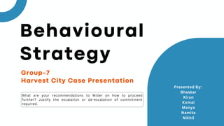 Group-7
Harvest City Case Presentation
What are your recommendations to Miller on how to proceed
further? Justify the escalation or de-escalation of commitment
required.
Presented By:
Bhaskar
Kiran
Komal
Manya
Namita
Nikhil
Behavioural
Strategy
 