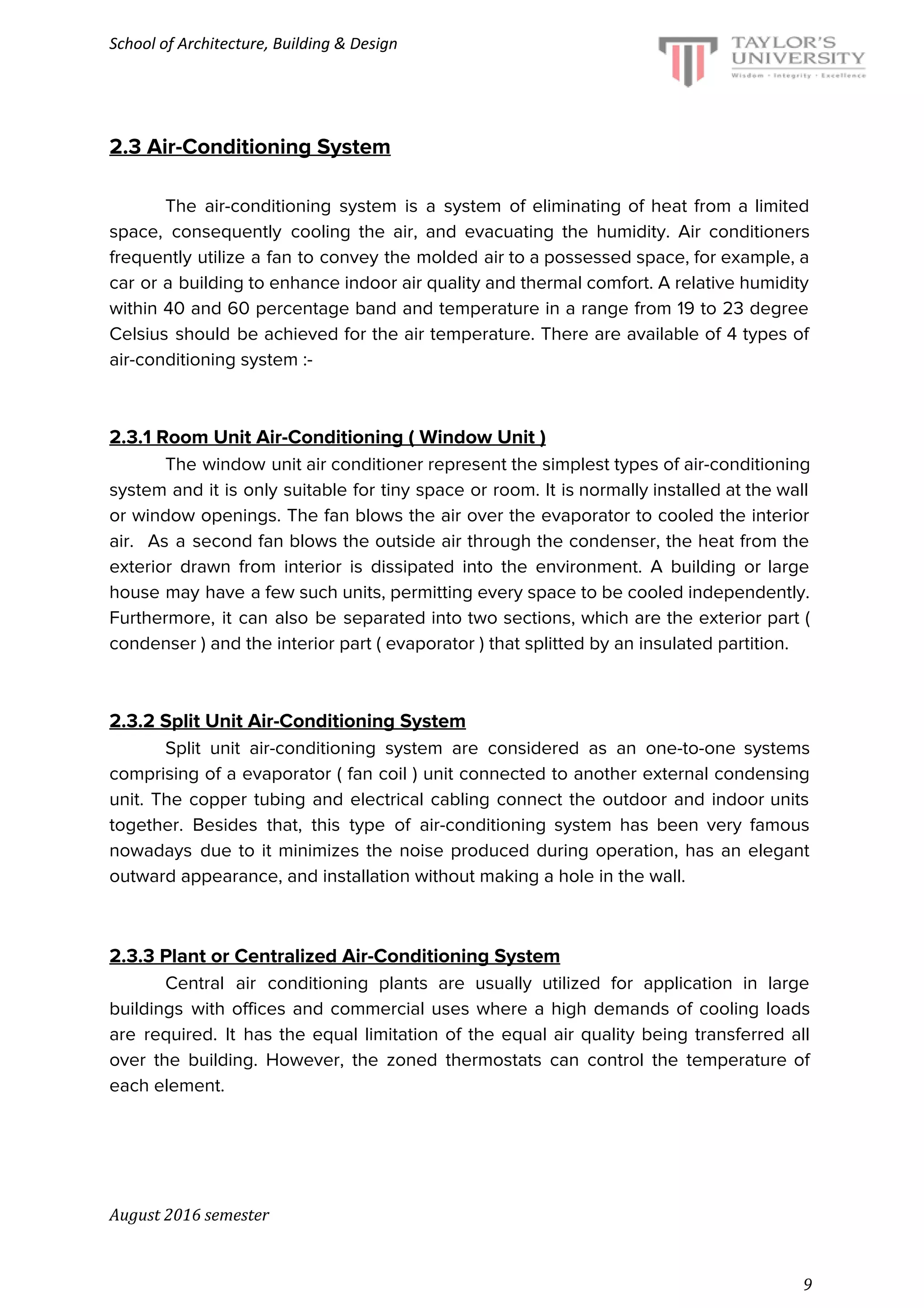 School of Architecture, Building & Design
2.3 Air-Conditioning System
The air-conditioning system is a system of eliminating of heat from a limited
space, consequently cooling the air, and evacuating the humidity. Air conditioners
frequently utilize a fan to convey the molded air to a possessed space, for example, a
car or a building to enhance indoor air quality and thermal comfort. A relative humidity
within 40 and 60 percentage band and temperature in a range from 19 to 23 degree
Celsius should be achieved for the air temperature. There are available of 4 types of
air-conditioning system :-
2.3.1 Room Unit Air-Conditioning ( Window Unit )
The window unit air conditioner represent the simplest types of air-conditioning
system and it is only suitable for tiny space or room. It is normally installed at the wall
or window openings. The fan blows the air over the evaporator to cooled the interior
air. As a second fan blows the outside air through the condenser, the heat from the
exterior drawn from interior is dissipated into the environment. A building or large
house may have a few such units, permitting every space to be cooled independently.
Furthermore, it can also be separated into two sections, which are the exterior part (
condenser ) and the interior part ( evaporator ) that splitted by an insulated partition.
2.3.2 Split Unit Air-Conditioning System
Split unit air-conditioning system are considered as an one-to-one systems
comprising of a evaporator ( fan coil ) unit connected to another external condensing
unit. The copper tubing and electrical cabling connect the outdoor and indoor units
together. Besides that, this type of air-conditioning system has been very famous
nowadays due to it minimizes the noise produced during operation, has an elegant
outward appearance, and installation without making a hole in the wall.
2.3.3 Plant or Centralized Air-Conditioning System
Central air conditioning plants are usually utilized for application in large
buildings with offices and commercial uses where a high demands of cooling loads
are required. It has the equal limitation of the equal air quality being transferred all
over the building. However, the zoned thermostats can control the temperature of
each element.
August 2016 semester
9
 