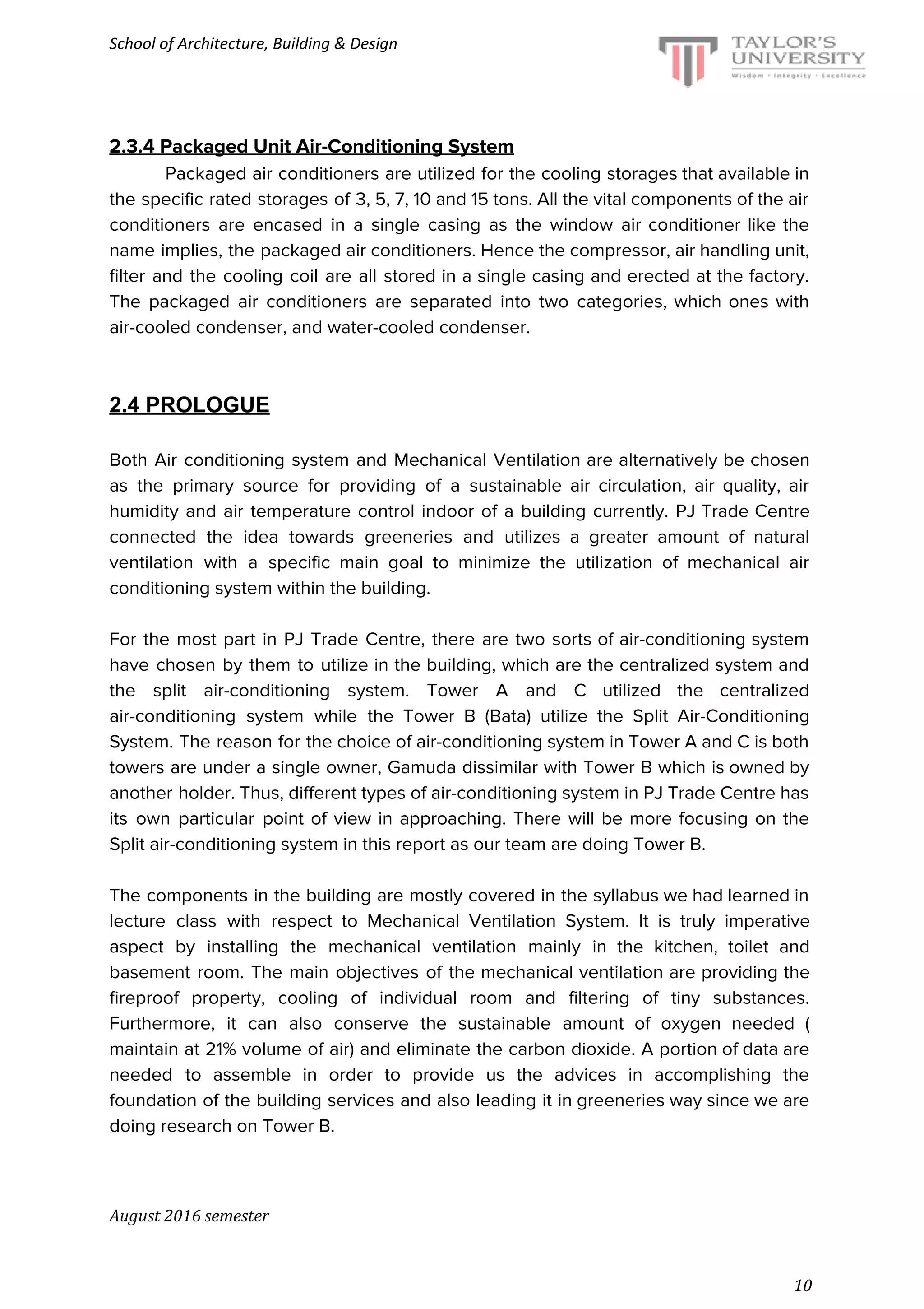 School of Architecture, Building & Design
2.3.4 Packaged Unit Air-Conditioning System
Packaged air conditioners are utilized for the cooling storages that available in
the specific rated storages of 3, 5, 7, 10 and 15 tons. All the vital components of the air
conditioners are encased in a single casing as the window air conditioner like the
name implies, the packaged air conditioners. Hence the compressor, air handling unit,
filter and the cooling coil are all stored in a single casing and erected at the factory.
The packaged air conditioners are separated into two categories, which ones with
air-cooled condenser, and water-cooled condenser.
2.4 PROLOGUE
Both Air conditioning system and Mechanical Ventilation are alternatively be chosen
as the primary source for providing of a sustainable air circulation, air quality, air
humidity and air temperature control indoor of a building currently. PJ Trade Centre
connected the idea towards greeneries and utilizes a greater amount of natural
ventilation with a specific main goal to minimize the utilization of mechanical air
conditioning system within the building.
For the most part in PJ Trade Centre, there are two sorts of air-conditioning system
have chosen by them to utilize in the building, which are the centralized system and
the split air-conditioning system. Tower A and C utilized the centralized
air-conditioning system while the Tower B (Bata) utilize the Split Air-Conditioning
System. The reason for the choice of air-conditioning system in Tower A and C is both
towers are under a single owner, Gamuda dissimilar with Tower B which is owned by
another holder. Thus, different types of air-conditioning system in PJ Trade Centre has
its own particular point of view in approaching. There will be more focusing on the
Split air-conditioning system in this report as our team are doing Tower B.
The components in the building are mostly covered in the syllabus we had learned in
lecture class with respect to Mechanical Ventilation System. It is truly imperative
aspect by installing the mechanical ventilation mainly in the kitchen, toilet and
basement room. The main objectives of the mechanical ventilation are providing the
fireproof property, cooling of individual room and filtering of tiny substances.
Furthermore, it can also conserve the sustainable amount of oxygen needed (
maintain at 21% volume of air) and eliminate the carbon dioxide. A portion of data are
needed to assemble in order to provide us the advices in accomplishing the
foundation of the building services and also leading it in greeneries way since we are
doing research on Tower B.
August 2016 semester
10
 