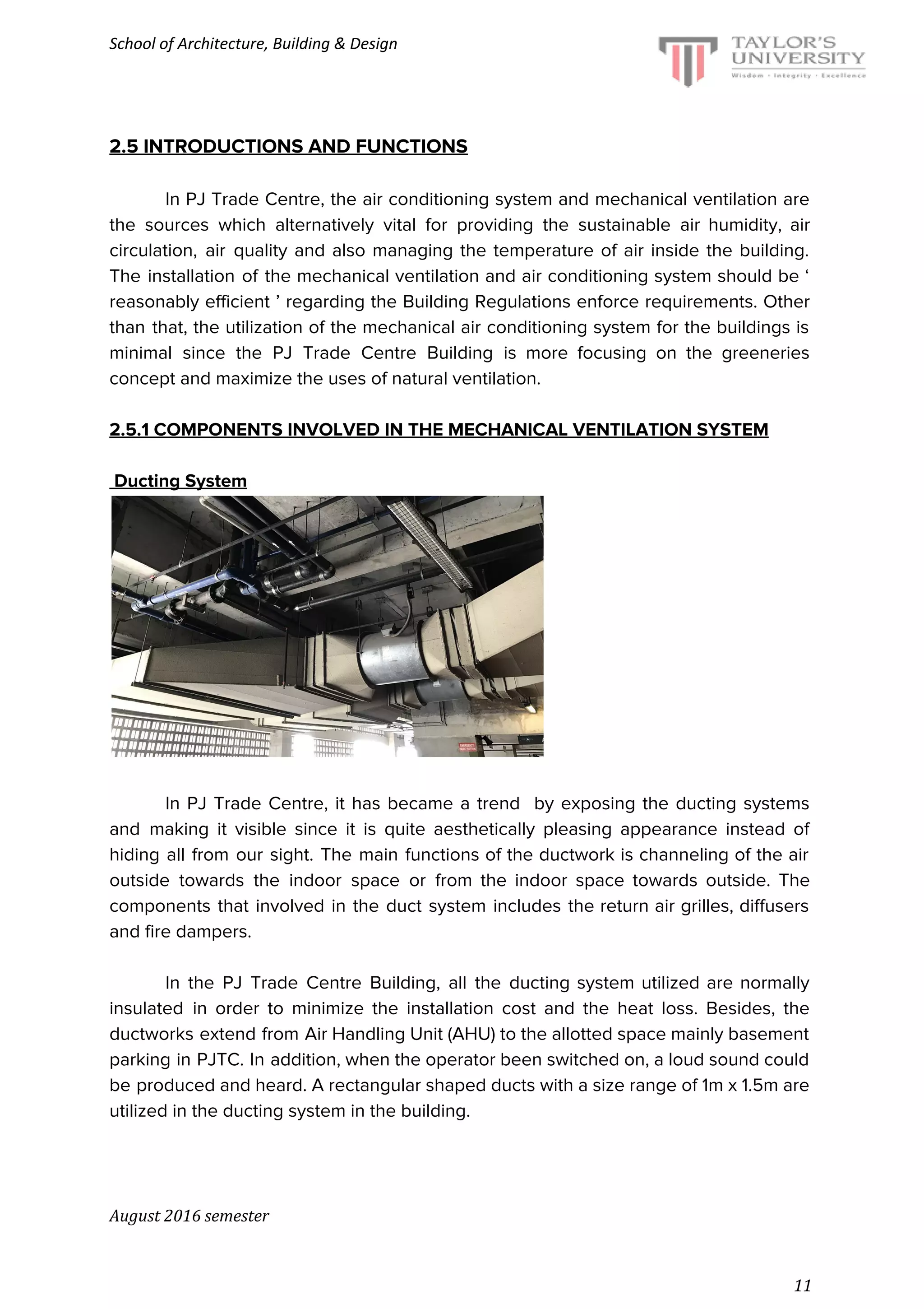School of Architecture, Building & Design
2.5 INTRODUCTIONS AND FUNCTIONS
In PJ Trade Centre, the air conditioning system and mechanical ventilation are
the sources which alternatively vital for providing the sustainable air humidity, air
circulation, air quality and also managing the temperature of air inside the building.
The installation of the mechanical ventilation and air conditioning system should be ‘
reasonably efficient ’ regarding the Building Regulations enforce requirements. Other
than that, the utilization of the mechanical air conditioning system for the buildings is
minimal since the PJ Trade Centre Building is more focusing on the greeneries
concept and maximize the uses of natural ventilation.
2.5.1 COMPONENTS INVOLVED IN THE MECHANICAL VENTILATION SYSTEM
Ducting System
In PJ Trade Centre, it has became a trend by exposing the ducting systems
and making it visible since it is quite aesthetically pleasing appearance instead of
hiding all from our sight. The main functions of the ductwork is channeling of the air
outside towards the indoor space or from the indoor space towards outside. The
components that involved in the duct system includes the return air grilles, diffusers
and fire dampers.
In the PJ Trade Centre Building, all the ducting system utilized are normally
insulated in order to minimize the installation cost and the heat loss. Besides, the
ductworks extend from Air Handling Unit (AHU) to the allotted space mainly basement
parking in PJTC. In addition, when the operator been switched on, a loud sound could
be produced and heard. A rectangular shaped ducts with a size range of 1m x 1.5m are
utilized in the ducting system in the building.
August 2016 semester
11
 