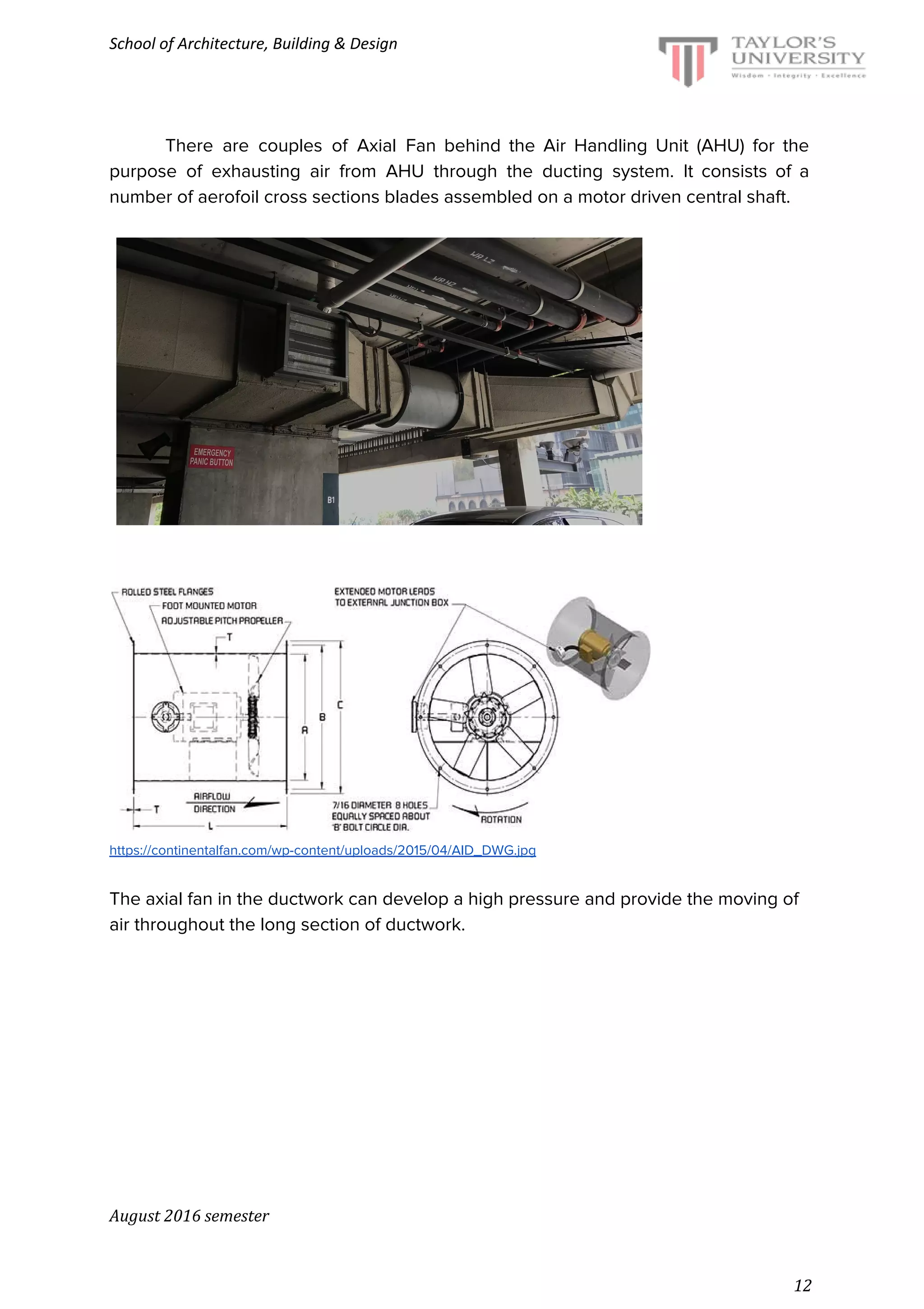 School of Architecture, Building & Design
There are couples of Axial Fan behind the Air Handling Unit (AHU) for the
purpose of exhausting air from AHU through the ducting system. It consists of a
number of aerofoil cross sections blades assembled on a motor driven central shaft.
https://continentalfan.com/wp-content/uploads/2015/04/AID_DWG.jpg
The axial fan in the ductwork can develop a high pressure and provide the moving of
air throughout the long section of ductwork.
August 2016 semester
12
 