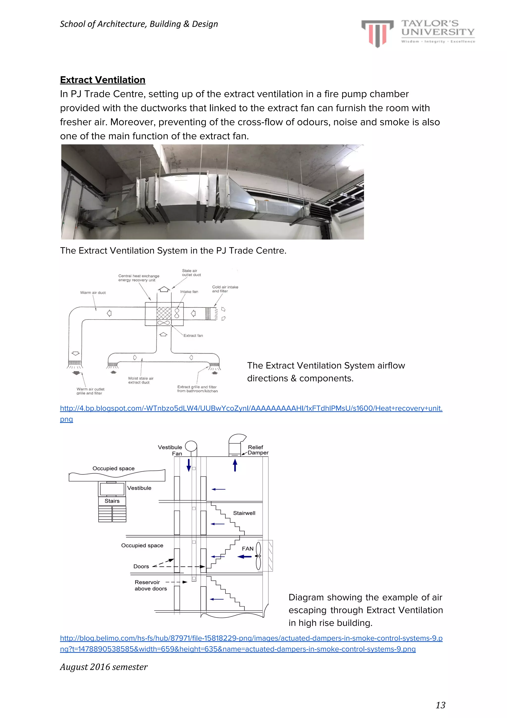 School of Architecture, Building & Design
Extract Ventilation
In PJ Trade Centre, setting up of the extract ventilation in a fire pump chamber
provided with the ductworks that linked to the extract fan can furnish the room with
fresher air. Moreover, preventing of the cross-flow of odours, noise and smoke is also
one of the main function of the extract fan.
The Extract Ventilation System in the PJ Trade Centre.
The Extract Ventilation System airflow
directions & components.
http://4.bp.blogspot.com/-WTnbzo5dLW4/UUBwYcoZynI/AAAAAAAAAHI/1xFTdhlPMsU/s1600/Heat+recovery+unit.
png
Diagram showing the example of air
escaping through Extract Ventilation
in high rise building.
http://blog.belimo.com/hs-fs/hub/87971/file-15818229-png/images/actuated-dampers-in-smoke-control-systems-9.p
ng?t=1478890538585&width=659&height=635&name=actuated-dampers-in-smoke-control-systems-9.png
August 2016 semester
13
 
