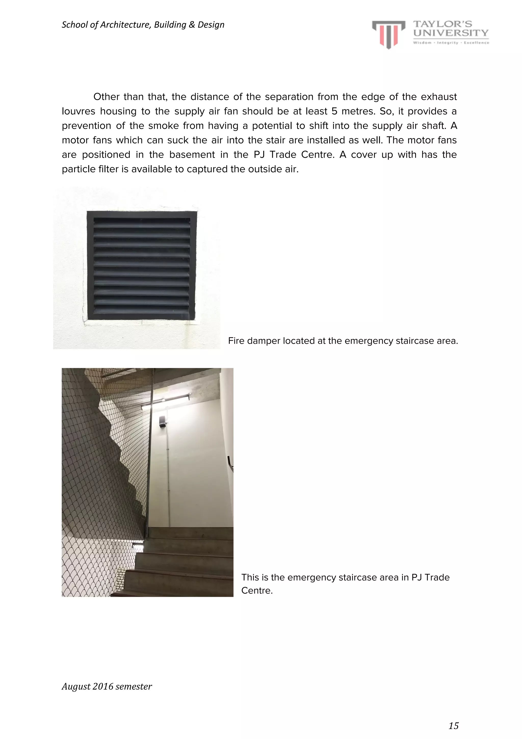School of Architecture, Building & Design
Other than that, the distance of the separation from the edge of the exhaust
louvres housing to the supply air fan should be at least 5 metres. So, it provides a
prevention of the smoke from having a potential to shift into the supply air shaft. A
motor fans which can suck the air into the stair are installed as well. The motor fans
are positioned in the basement in the PJ Trade Centre. A cover up with has the
particle filter is available to captured the outside air.
Fire damper located at the emergency staircase area.
This is the emergency staircase area in PJ Trade
Centre.
August 2016 semester
15
 