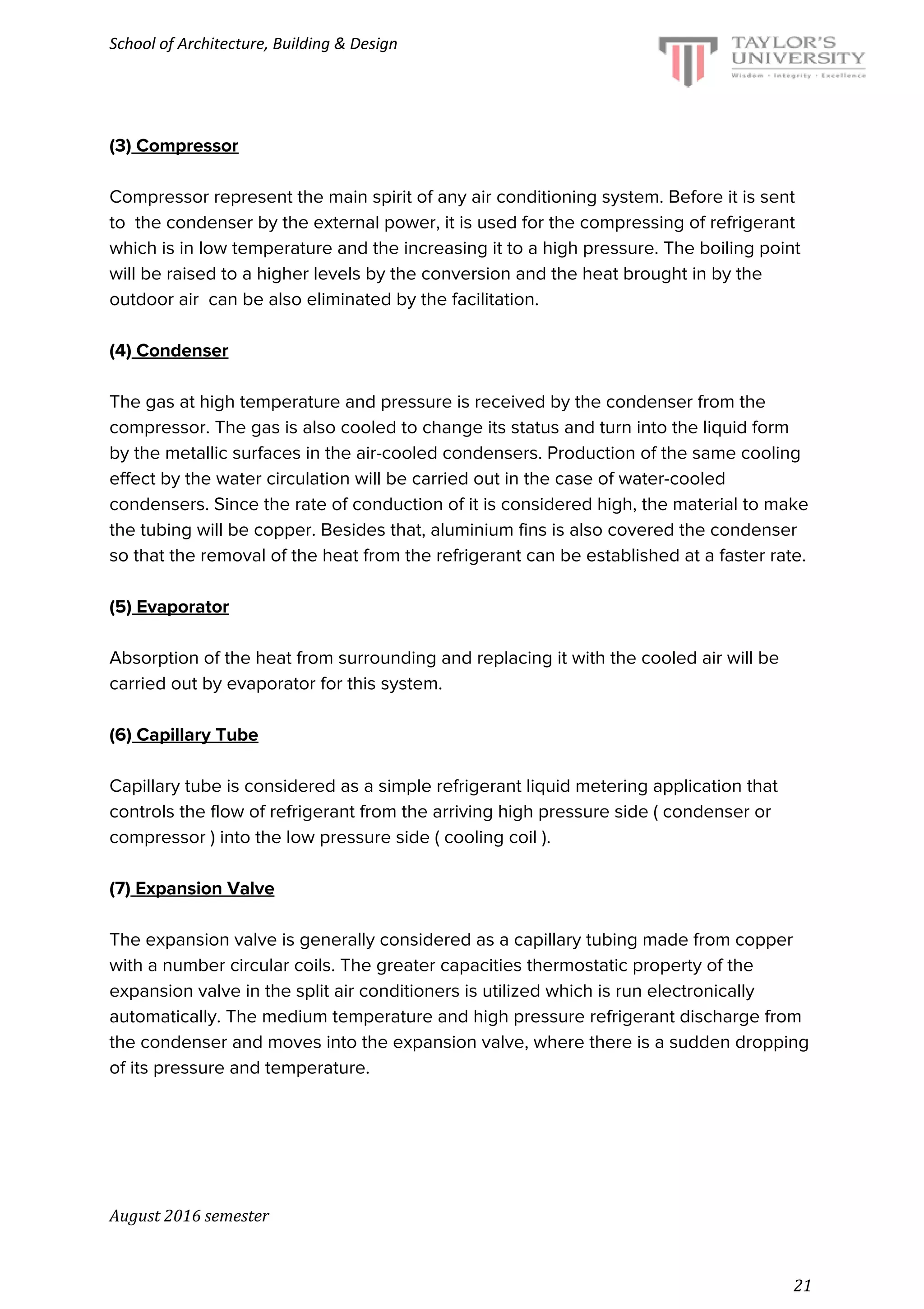 School of Architecture, Building & Design
(3)​ Compressor
Compressor represent the main spirit of any air conditioning system. Before it is sent
to the condenser by the external power, it is used for the compressing of refrigerant
which is in low temperature and the increasing it to a high pressure. The boiling point
will be raised to a higher levels by the conversion and the heat brought in by the
outdoor air can be also eliminated by the facilitation.
(4)​ Condenser
The gas at high temperature and pressure is received by the condenser from the
compressor. The gas is also cooled to change its status and turn into the liquid form
by the metallic surfaces in the air-cooled condensers. Production of the same cooling
effect by the water circulation will be carried out in the case of water-cooled
condensers. Since the rate of conduction of it is considered high, the material to make
the tubing will be copper. Besides that, aluminium fins is also covered the condenser
so that the removal of the heat from the refrigerant can be established at a faster rate.
(5)​ Evaporator
Absorption of the heat from surrounding and replacing it with the cooled air will be
carried out by evaporator for this system.
(6)​ Capillary Tube
Capillary tube is considered as a simple refrigerant liquid metering application that
controls the flow of refrigerant from the arriving high pressure side ( condenser or
compressor ) into the low pressure side ( cooling coil ).
(7)​ Expansion Valve
The expansion valve is generally considered as a capillary tubing made from copper
with a number circular coils. The greater capacities thermostatic property of the
expansion valve in the split air conditioners is utilized which is run electronically
automatically. The medium temperature and high pressure refrigerant discharge from
the condenser and moves into the expansion valve, where there is a sudden dropping
of its pressure and temperature.
August 2016 semester
21
 