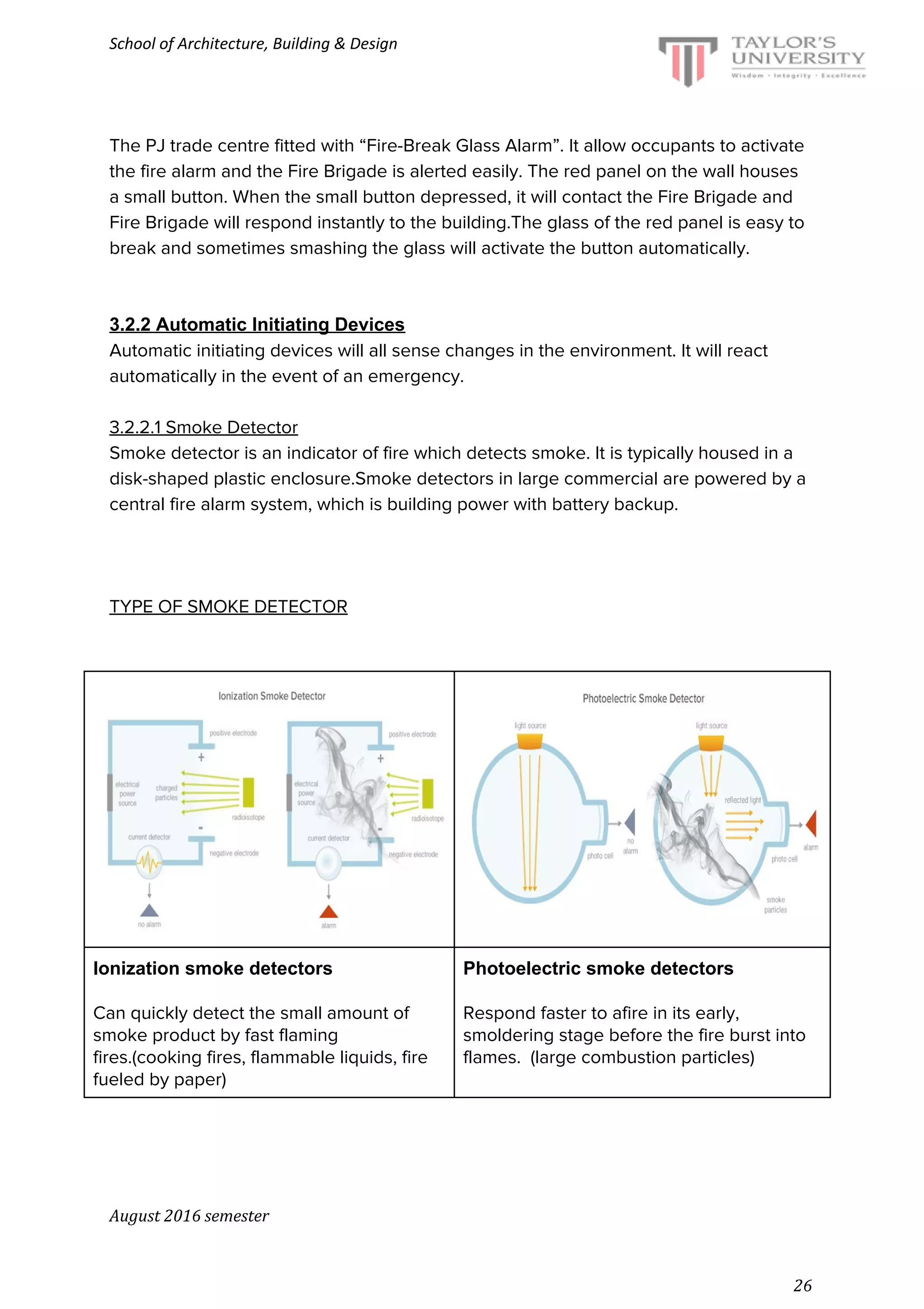 School of Architecture, Building & Design
The PJ trade centre fitted with “Fire-Break Glass Alarm”. It allow occupants to activate
the fire alarm and the Fire Brigade is alerted easily. The red panel on the wall houses
a small button. When the small button depressed, it will contact the Fire Brigade and
Fire Brigade will respond instantly to the building.The glass of the red panel is easy to
break and sometimes smashing the glass will activate the button automatically.
3.2.2 Automatic Initiating Devices
Automatic initiating devices will all sense changes in the environment. It will react
automatically in the event of an emergency.
3.2.2.1 Smoke Detector
Smoke detector is an indicator of fire which detects smoke. It is typically housed in a
disk-shaped plastic enclosure.Smoke detectors in large commercial are powered by a
central fire alarm system, which is building power with battery backup.
TYPE OF SMOKE DETECTOR
Ionization smoke detectors
Can quickly detect the small amount of
smoke product by fast flaming
fires.(cooking fires, flammable liquids, fire
fueled by paper)
Photoelectric smoke detectors
Respond faster to afire in its early,
smoldering stage before the fire burst into
flames. (large combustion particles)
August 2016 semester
26
 