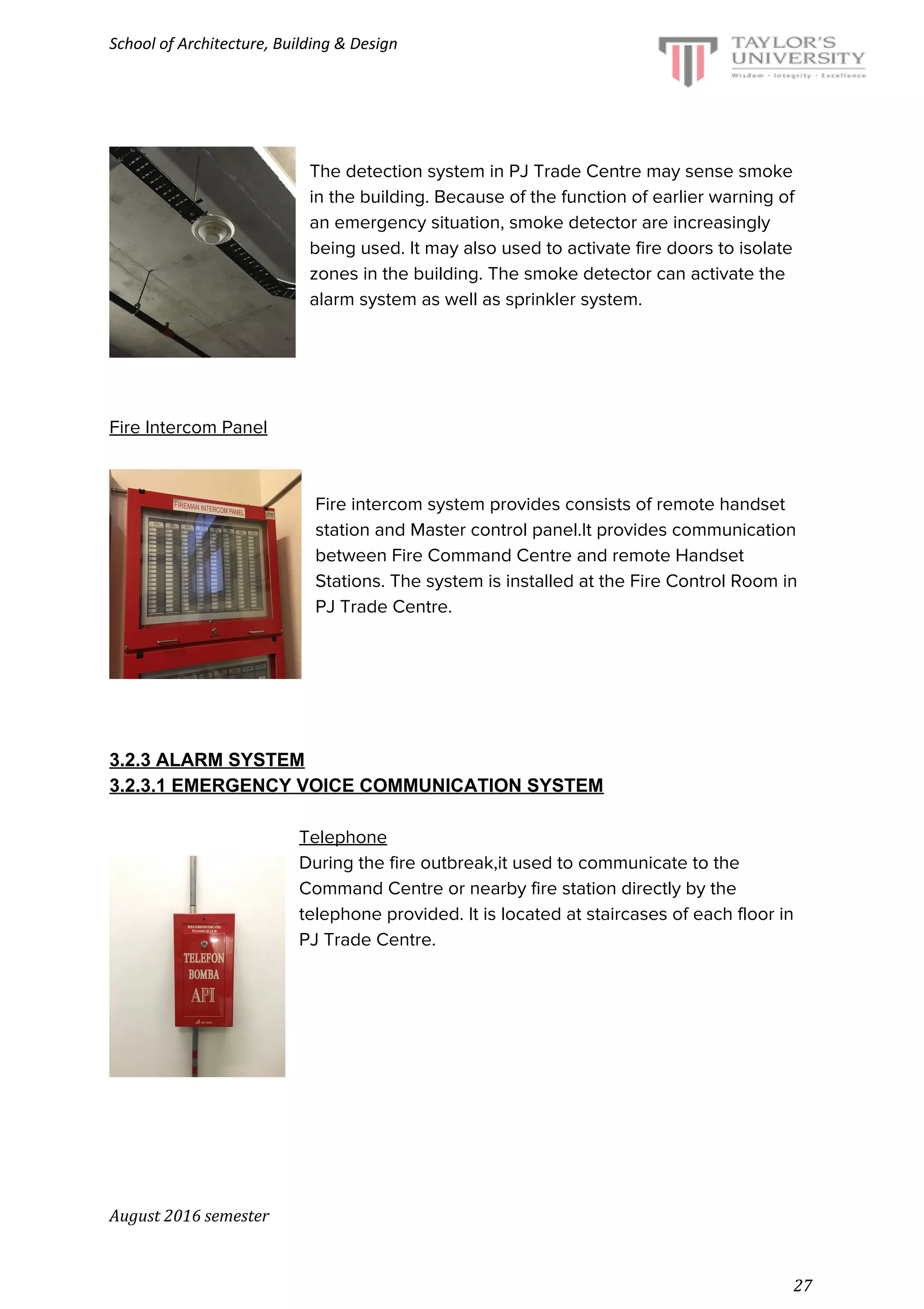School of Architecture, Building & Design
The detection system in PJ Trade Centre may sense smoke
in the building. Because of the function of earlier warning of
an emergency situation, smoke detector are increasingly
being used. It may also used to activate fire doors to isolate
zones in the building. The smoke detector can activate the
alarm system as well as sprinkler system.
Fire Intercom Panel
Fire intercom system provides consists of remote handset
station and Master control panel.It provides communication
between Fire Command Centre and remote Handset
Stations. The system is installed at the Fire Control Room in
PJ Trade Centre.
3.2.3 ALARM SYSTEM
3.2.3.1 EMERGENCY VOICE COMMUNICATION SYSTEM
Telephone
During the fire outbreak,it used to communicate to the
Command Centre or nearby fire station directly by the
telephone provided. It is located at staircases of each floor in
PJ Trade Centre.
August 2016 semester
27
 