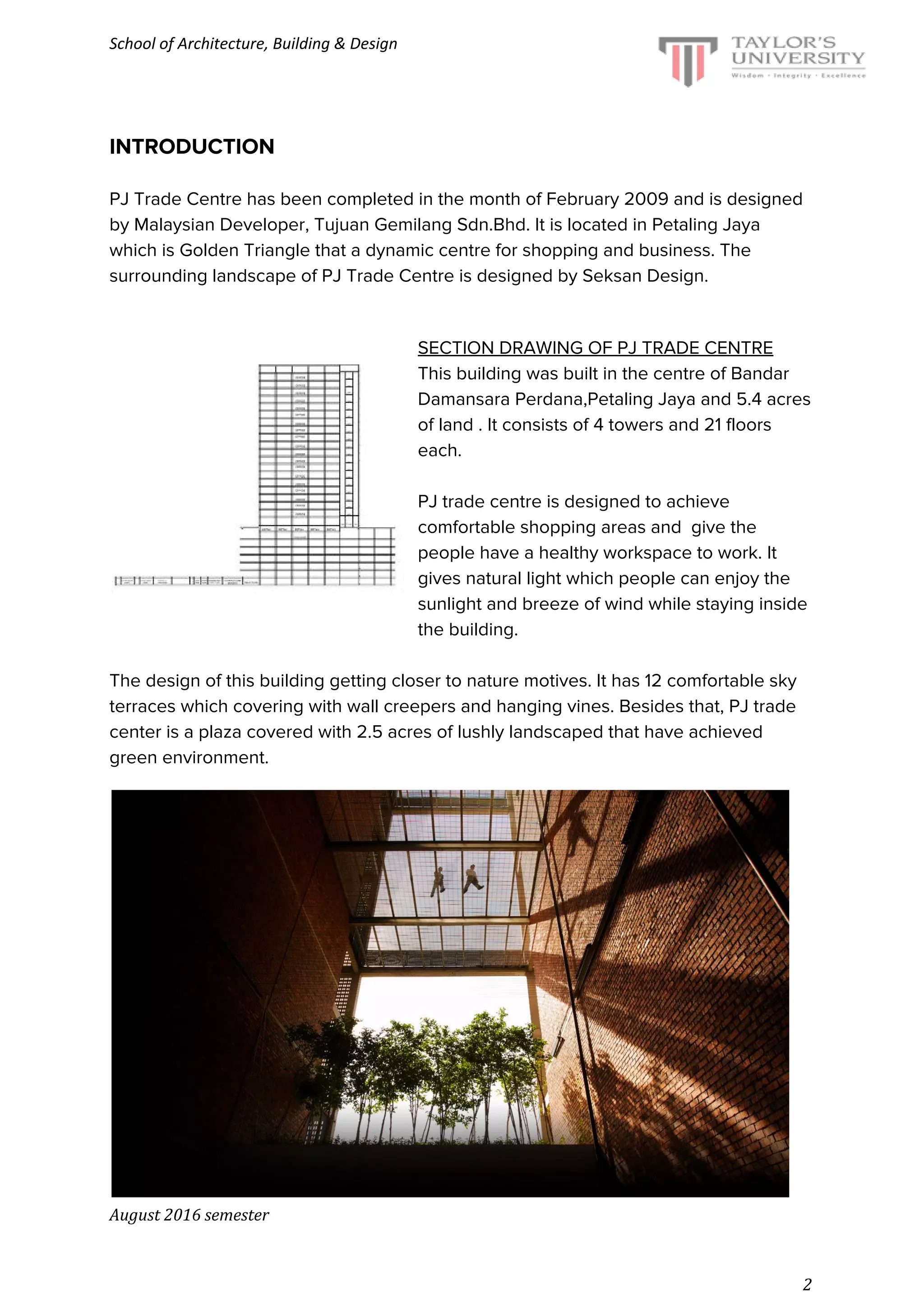 School of Architecture, Building & Design
INTRODUCTION
PJ Trade Centre has been completed in the month of February 2009 and is designed
by Malaysian Developer, Tujuan Gemilang Sdn.Bhd. It is located in Petaling Jaya
which is Golden Triangle that a dynamic centre for shopping and business. The
surrounding landscape of PJ Trade Centre is designed by Seksan Design.
SECTION DRAWING OF PJ TRADE CENTRE
This building was built in the centre of Bandar
Damansara Perdana,Petaling Jaya and 5.4 acres
of land . It consists of 4 towers and 21 floors
each.
PJ trade centre is designed to achieve
comfortable shopping areas and give the
people have a healthy workspace to work. It
gives natural light which people can enjoy the
sunlight and breeze of wind while staying inside
the building.
The design of this building getting closer to nature motives. It has 12 comfortable sky
terraces which covering with wall creepers and hanging vines. Besides that, PJ trade
center is a plaza covered with 2.5 acres of lushly landscaped that have achieved
green environment.
August 2016 semester
2
 