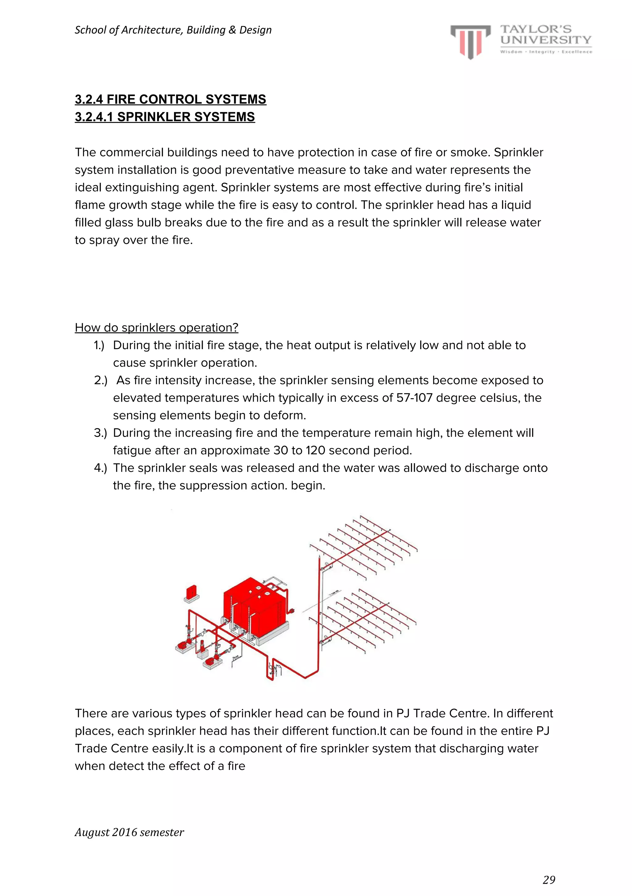 School of Architecture, Building & Design
3.2.4 FIRE CONTROL SYSTEMS
3.2.4.1 SPRINKLER SYSTEMS
The commercial buildings need to have protection in case of fire or smoke. Sprinkler
system installation is good preventative measure to take and water represents the
ideal extinguishing agent. Sprinkler systems are most effective during fire’s initial
flame growth stage while the fire is easy to control. The sprinkler head has a liquid
filled glass bulb breaks due to the fire and as a result the sprinkler will release water
to spray over the fire.
How do sprinklers operation?
1.) During the initial fire stage, the heat output is relatively low and not able to
cause sprinkler operation.
2.) As fire intensity increase, the sprinkler sensing elements become exposed to
elevated temperatures which typically in excess of 57-107 degree celsius, the
sensing elements begin to deform.
3.) During the increasing fire and the temperature remain high, the element will
fatigue after an approximate 30 to 120 second period.
4.) The sprinkler seals was released and the water was allowed to discharge onto
the fire, the suppression action. begin.
There are various types of sprinkler head can be found in PJ Trade Centre. In different
places, each sprinkler head has their different function.It can be found in the entire PJ
Trade Centre easily.It is a component of fire sprinkler system that discharging water
when detect the effect of a fire
August 2016 semester
29
 