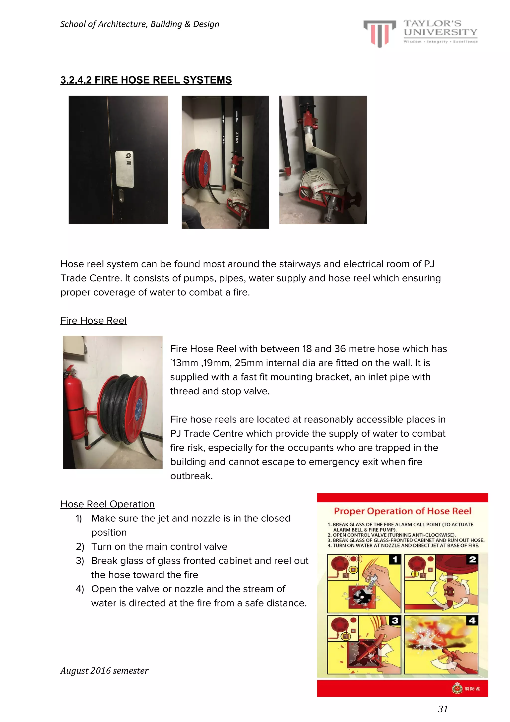 School of Architecture, Building & Design
3.2.4.2 FIRE HOSE REEL SYSTEMS
Hose reel system can be found most around the stairways and electrical room of PJ
Trade Centre. It consists of pumps, pipes, water supply and hose reel which ensuring
proper coverage of water to combat a fire.
Fire Hose Reel
Fire Hose Reel with between 18 and 36 metre hose which has
`13mm ,19mm, 25mm internal dia are fitted on the wall. It is
supplied with a fast fit mounting bracket, an inlet pipe with
thread and stop valve.
Fire hose reels are located at reasonably accessible places in
PJ Trade Centre which provide the supply of water to combat
fire risk, especially for the occupants who are trapped in the
building and cannot escape to emergency exit when fire
outbreak.
Hose Reel Operation
1) Make sure the jet and nozzle is in the closed
position
2) Turn on the main control valve
3) Break glass of glass fronted cabinet and reel out
the hose toward the fire
4) Open the valve or nozzle and the stream of
water is directed at the fire from a safe distance.
August 2016 semester
31
 