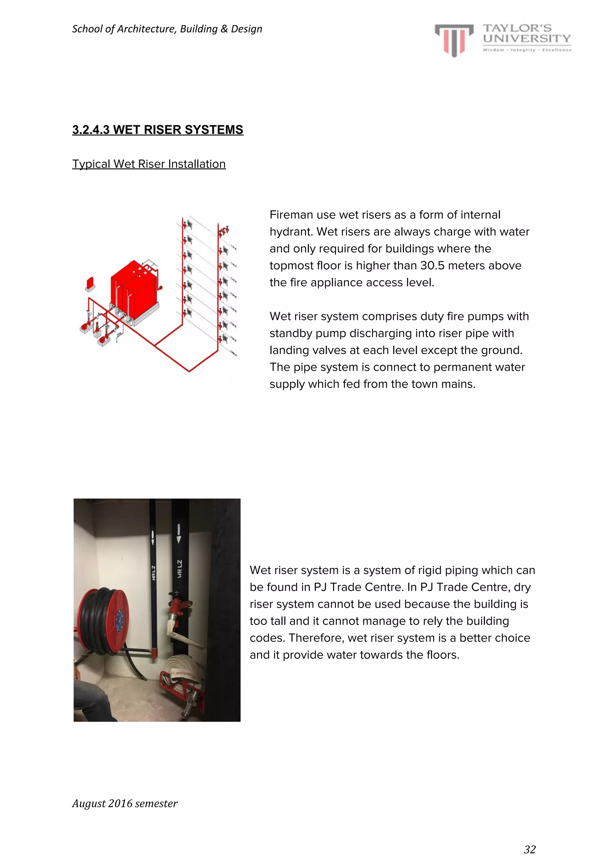 School of Architecture, Building & Design
3.2.4.3 WET RISER SYSTEMS
Typical Wet Riser Installation
Fireman use wet risers as a form of internal
hydrant. Wet risers are always charge with water
and only required for buildings where the
topmost floor is higher than 30.5 meters above
the fire appliance access level.
Wet riser system comprises duty fire pumps with
standby pump discharging into riser pipe with
landing valves at each level except the ground.
The pipe system is connect to permanent water
supply which fed from the town mains.
Wet riser system is a system of rigid piping which can
be found in PJ Trade Centre. In PJ Trade Centre, dry
riser system cannot be used because the building is
too tall and it cannot manage to rely the building
codes. Therefore, wet riser system is a better choice
and it provide water towards the floors.
August 2016 semester
32
 
