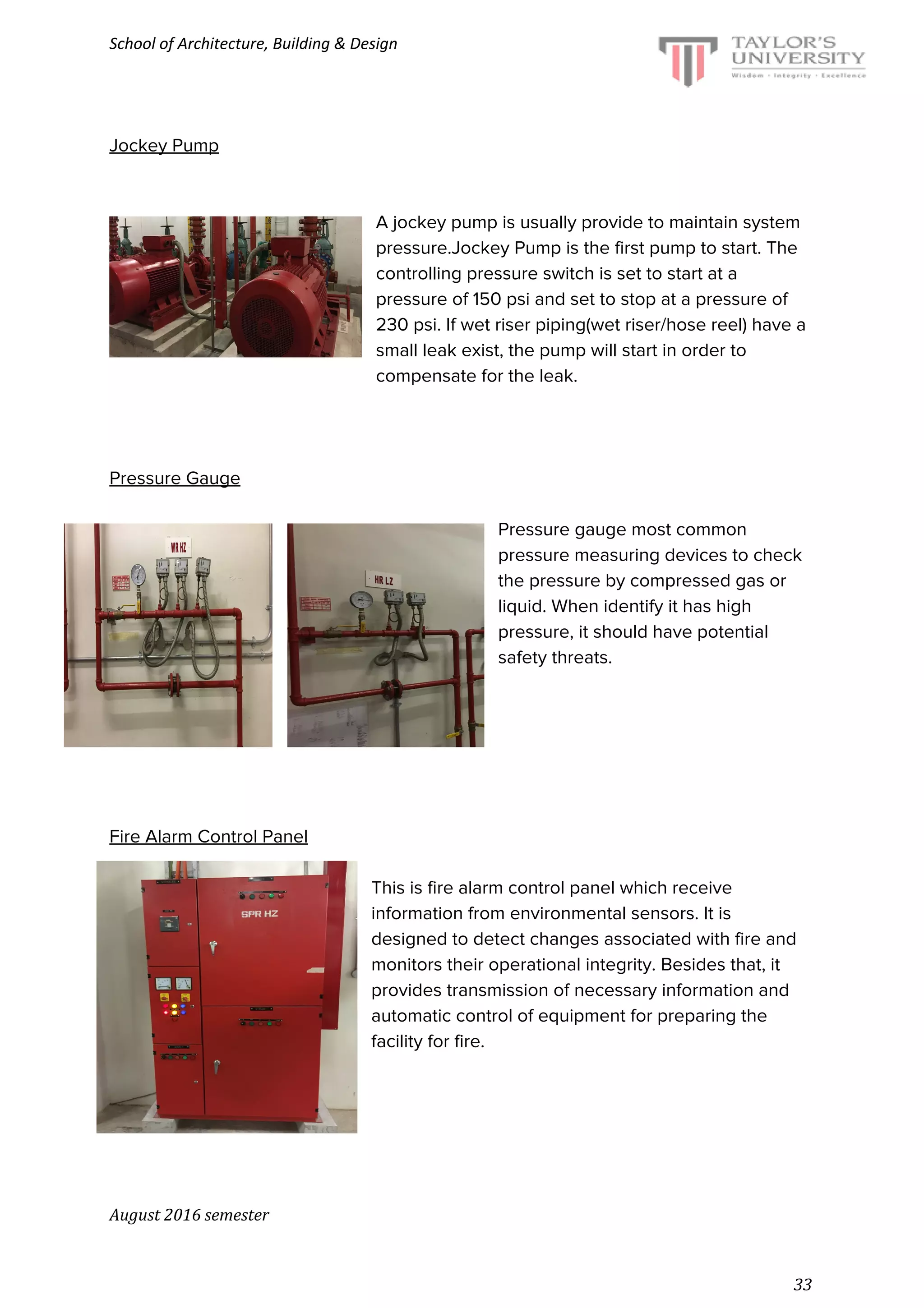 School of Architecture, Building & Design
Jockey Pump
A jockey pump is usually provide to maintain system
pressure.Jockey Pump is the first pump to start. The
controlling pressure switch is set to start at a
pressure of 150 psi and set to stop at a pressure of
230 psi. If wet riser piping(wet riser/hose reel) have a
small leak exist, the pump will start in order to
compensate for the leak.
Pressure Gauge
Pressure gauge most common
pressure measuring devices to check
the pressure by compressed gas or
liquid. When identify it has high
pressure, it should have potential
safety threats.
Fire Alarm Control Panel
This is fire alarm control panel which receive
information from environmental sensors. It is
designed to detect changes associated with fire and
monitors their operational integrity. Besides that, it
provides transmission of necessary information and
automatic control of equipment for preparing the
facility for fire.
August 2016 semester
33
 