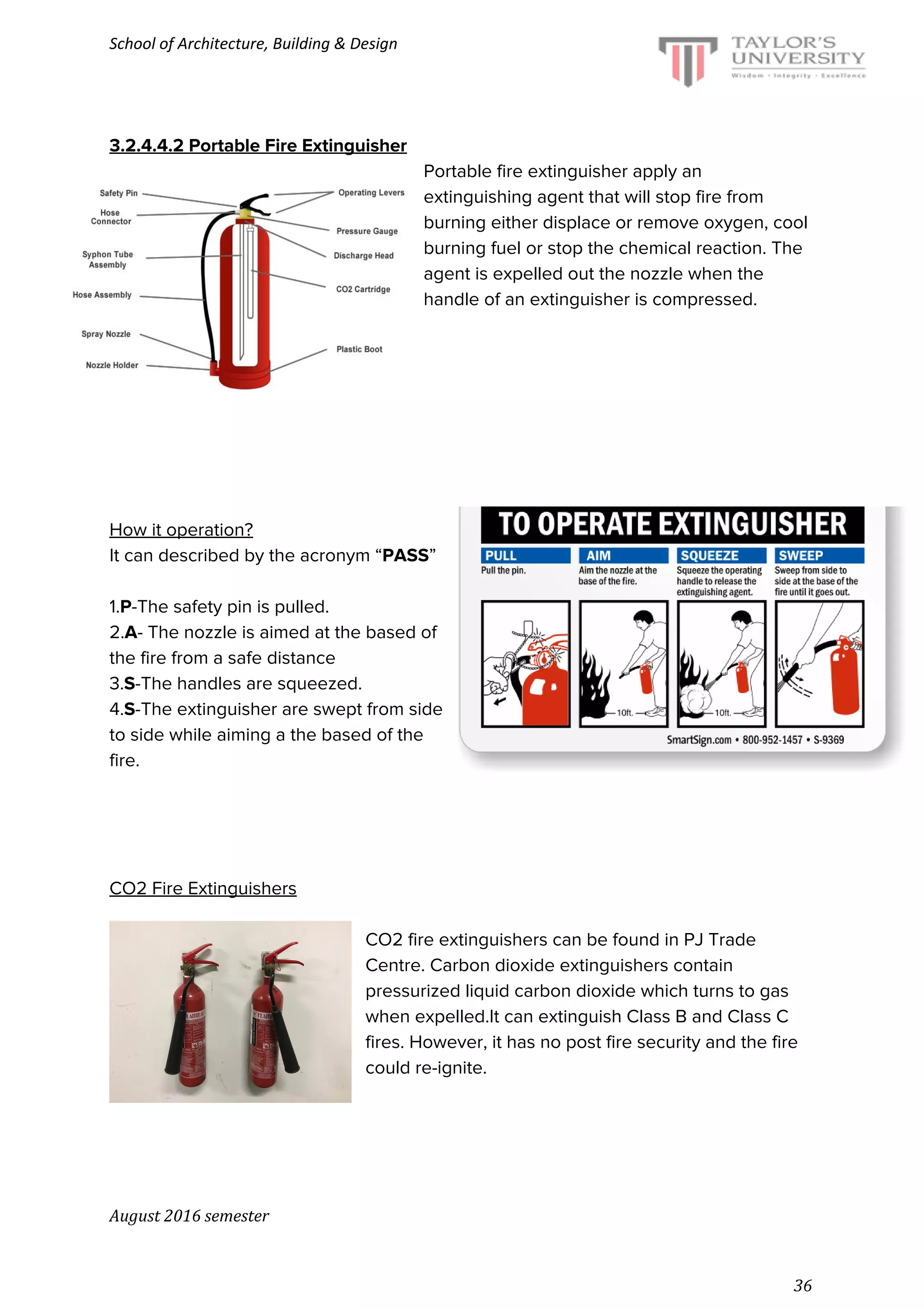 School of Architecture, Building & Design
3.2.4.4.2 Portable Fire Extinguisher
Portable fire extinguisher apply an
extinguishing agent that will stop fire from
burning either displace or remove oxygen, cool
burning fuel or stop the chemical reaction. The
agent is expelled out the nozzle when the
handle of an extinguisher is compressed.
How it operation?
It can described by the acronym “​PASS​”
1.​P​-The safety pin is pulled.
2.​A​- The nozzle is aimed at the based of
the fire from a safe distance
3.​S​-The handles are squeezed.
4.​S​-The extinguisher are swept from side
to side while aiming a the based of the
fire.
CO2 Fire Extinguishers
CO2 fire extinguishers can be found in PJ Trade
Centre. Carbon dioxide extinguishers contain
pressurized liquid carbon dioxide which turns to gas
when expelled.It can extinguish Class B and Class C
fires. However, it has no post fire security and the fire
could re-ignite.
August 2016 semester
36
 