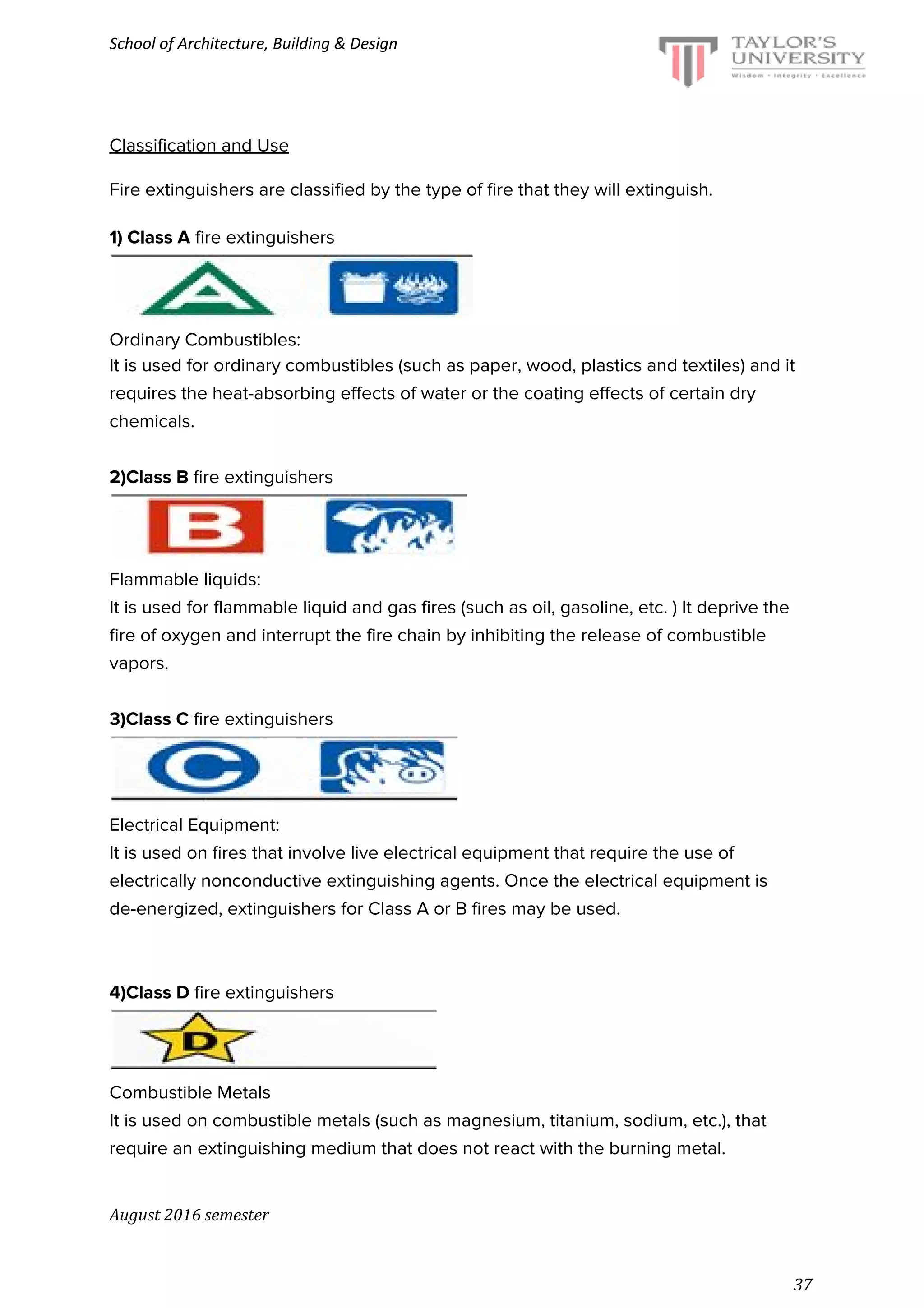 School of Architecture, Building & Design
Classification and Use
Fire extinguishers are classified by the type of fire that they will extinguish.
1) Class A​ fire extinguishers
Ordinary Combustibles:
It is used for ordinary combustibles (such as paper, wood, plastics and textiles) and it
requires the heat-absorbing effects of water or the coating effects of certain dry
chemicals.
2)Class B​ fire extinguishers
Flammable liquids:
It is used for flammable liquid and gas fires (such as oil, gasoline, etc. ) It deprive the
fire of oxygen and interrupt the fire chain by inhibiting the release of combustible
vapors.
3)Class C​ fire extinguishers
Electrical Equipment:
It is used on fires that involve live electrical equipment that require the use of
electrically nonconductive extinguishing agents. Once the electrical equipment is
de-energized, extinguishers for Class A or B fires may be used.
4)Class D​ fire extinguishers
Combustible Metals
It is used on combustible metals (such as magnesium, titanium, sodium, etc.), that
require an extinguishing medium that does not react with the burning metal.
August 2016 semester
37
 