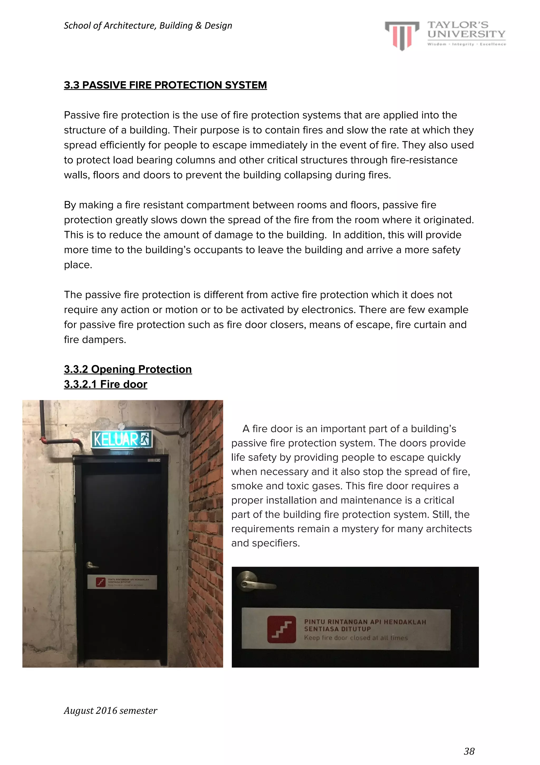 School of Architecture, Building & Design
3.3 PASSIVE FIRE PROTECTION SYSTEM
Passive fire protection is the use of fire protection systems that are applied into the
structure of a building. Their purpose is to contain fires and slow the rate at which they
spread efficiently for people to escape immediately in the event of fire. They also used
to protect load bearing columns and other critical structures through fire-resistance
walls, floors and doors to prevent the building collapsing during fires.
By making a fire resistant compartment between rooms and floors, passive fire
protection greatly slows down the spread of the fire from the room where it originated.
This is to reduce the amount of damage to the building. In addition, this will provide
more time to the building’s occupants to leave the building and arrive a more safety
place.
The passive fire protection is different from active fire protection which it does not
require any action or motion or to be activated by electronics. There are few example
for passive fire protection such as fire door closers, means of escape, fire curtain and
fire dampers.
3.3.2 Opening Protection
3.3.2.1 Fire door
​A fire door is an important part of a building’s
passive fire protection system. The doors provide
life safety by providing people to escape quickly
when necessary and it also stop the spread of fire,
smoke and toxic gases. This fire door requires a
proper installation and maintenance is a critical
part of the building fire protection system. Still, the
requirements remain a mystery for many architects
and specifiers.
August 2016 semester
38
 