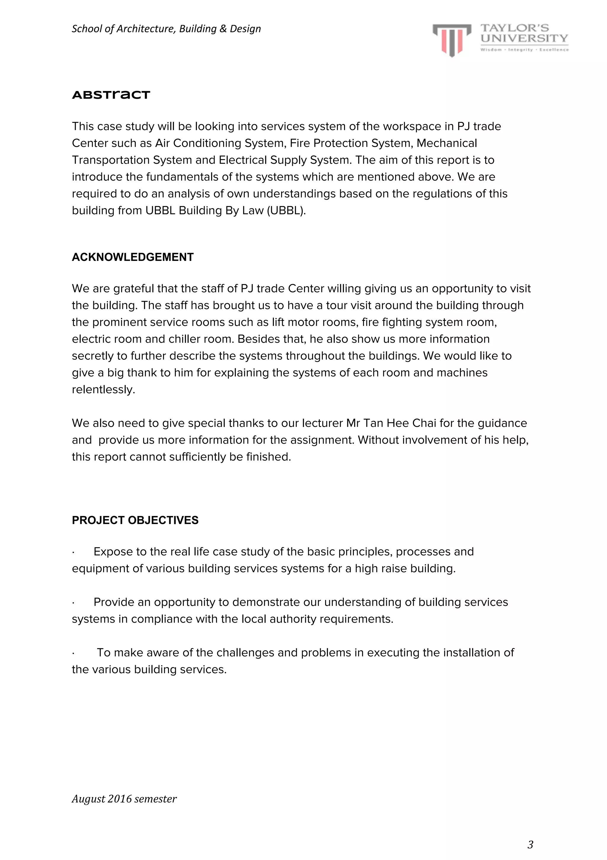 School of Architecture, Building & Design
Abstract
This case study will be looking into services system of the workspace in PJ trade
Center such as Air Conditioning System, Fire Protection System, Mechanical
Transportation System and Electrical Supply System. The aim of this report is to
introduce the fundamentals of the systems which are mentioned above. We are
required to do an analysis of own understandings based on the regulations of this
building from UBBL Building By Law (UBBL).
ACKNOWLEDGEMENT
We are grateful that the staff of PJ trade Center willing giving us an opportunity to visit
the building. The staff has brought us to have a tour visit around the building through
the prominent service rooms such as lift motor rooms, fire fighting system room,
electric room and chiller room. Besides that, he also show us more information
secretly to further describe the systems throughout the buildings. We would like to
give a big thank to him for explaining the systems of each room and machines
relentlessly.
We also need to give special thanks to our lecturer Mr Tan Hee Chai for the guidance
and provide us more information for the assignment. Without involvement of his help,
this report cannot sufficiently be finished.
PROJECT OBJECTIVES
· Expose to the real life case study of the basic principles, processes and
equipment of various building services systems for a high raise building.
· Provide an opportunity to demonstrate our understanding of building services
systems in compliance with the local authority requirements.
· To make aware of the challenges and problems in executing the installation of
the various building services.
August 2016 semester
3
 