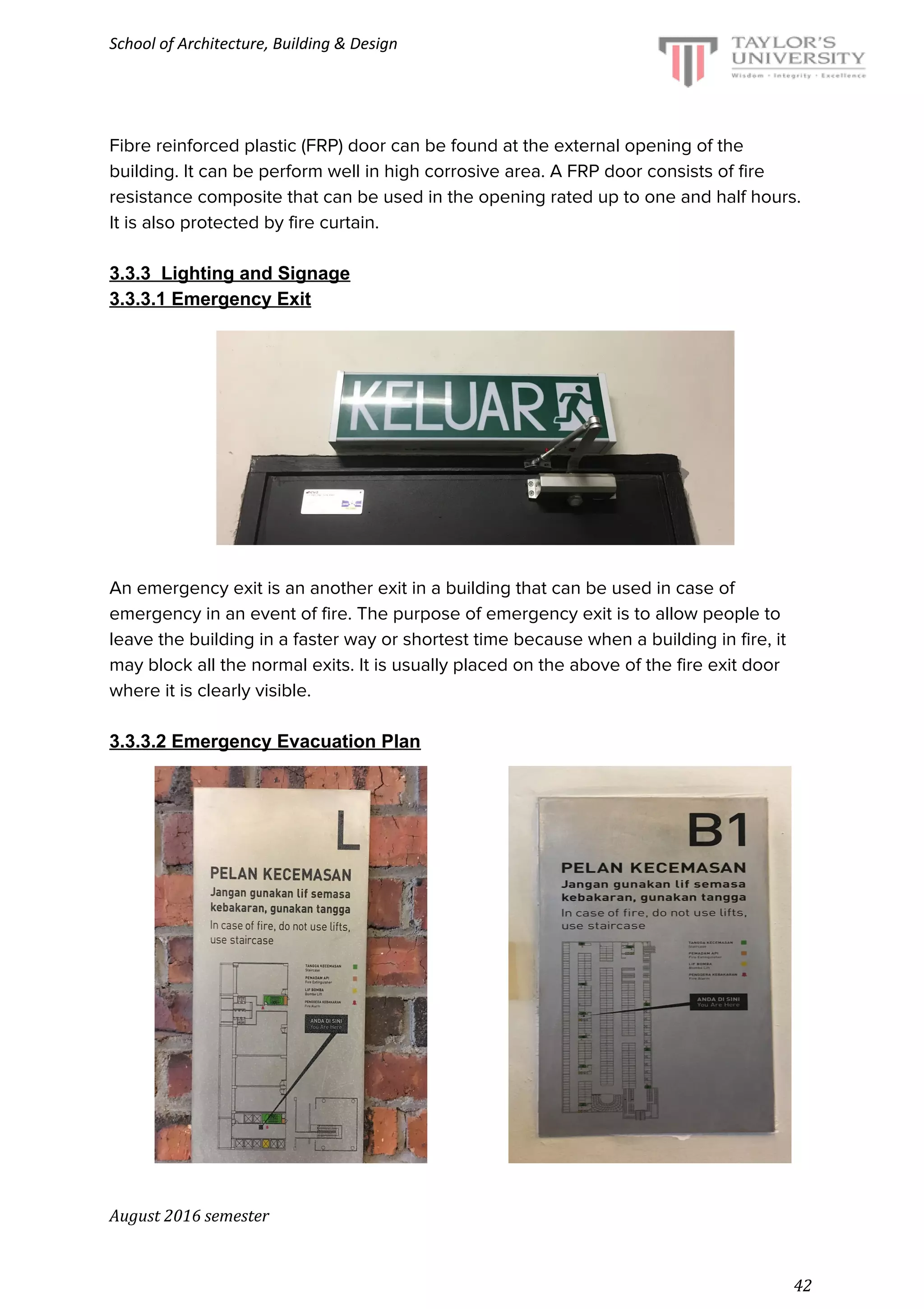 School of Architecture, Building & Design
Fibre reinforced plastic (FRP) door can be found at the external opening of the
building. It can be perform well in high corrosive area. A FRP door consists of fire
resistance composite that can be used in the opening rated up to one and half hours.
It is also protected by fire curtain.
3.3.3 Lighting and Signage
3.3.3.1 Emergency Exit
An emergency exit is an another exit in a building that can be used in case of
emergency in an event of fire. The purpose of emergency exit is to allow people to
leave the building in a faster way or shortest time because when a building in fire, it
may block all the normal exits. It is usually placed on the above of the fire exit door
where it is clearly visible.
3.3.3.2 Emergency Evacuation Plan
August 2016 semester
42
 