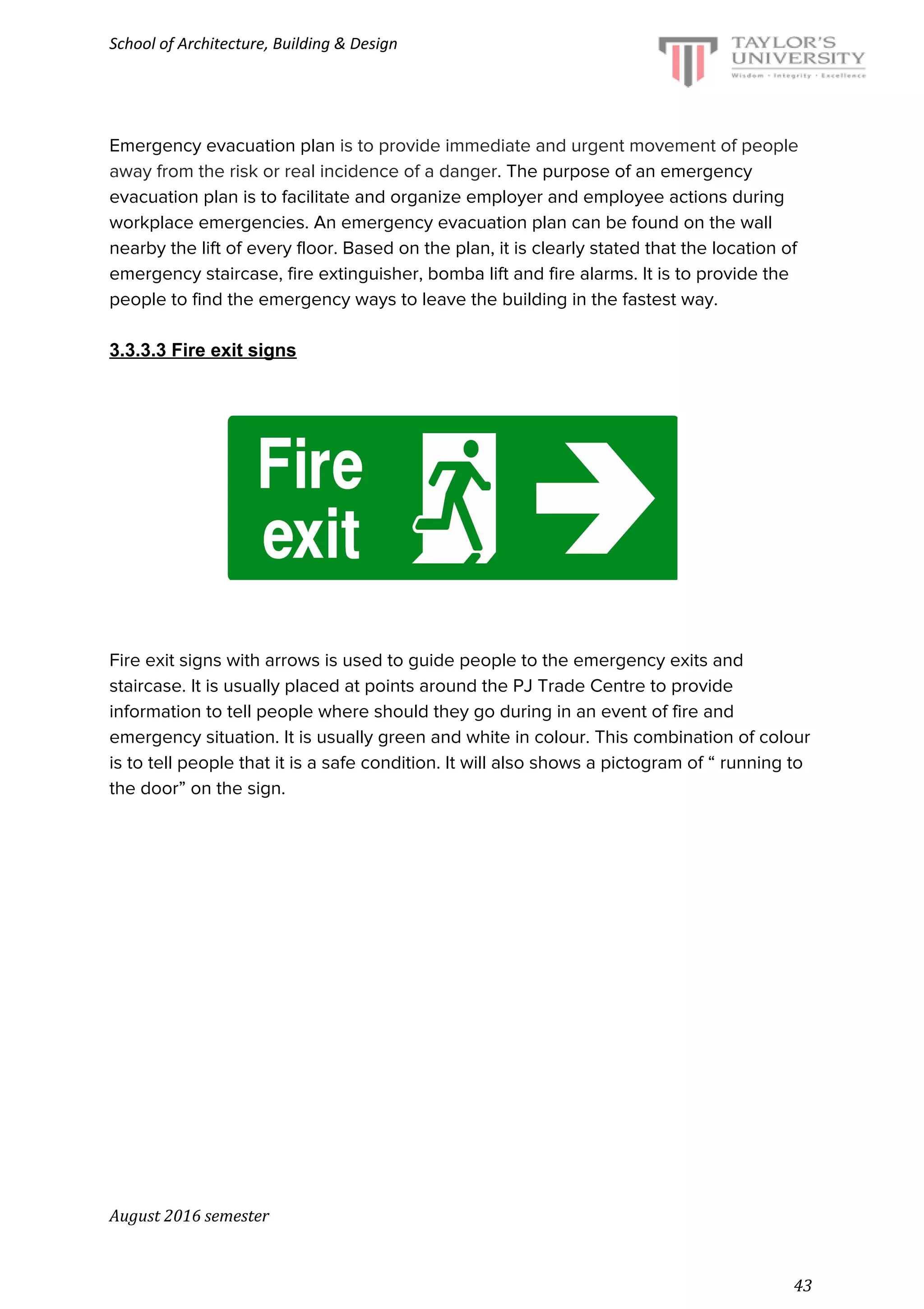 School of Architecture, Building & Design
Emergency evacuation plan ​is to provide immediate and urgent movement of people
away from the risk or real incidence of a danger​. The purpose of an emergency
evacuation plan is to facilitate and organize employer and employee actions during
workplace emergencies. An emergency evacuation plan can be found on the wall
nearby the lift of every floor. Based on the plan, it is clearly stated that the location of
emergency staircase, fire extinguisher, bomba lift and fire alarms. It is to provide the
people to find the emergency ways to leave the building in the fastest way.
3.3.3.3 Fire exit signs
Fire exit signs with arrows is used to guide people to the emergency exits and
staircase. It is usually placed at points around the PJ Trade Centre to provide
information to tell people where should they go during in an event of fire and
emergency situation. It is usually green and white in colour. This combination of colour
is to tell people that it is a safe condition. It will also shows a pictogram of “ running to
the door” on the sign.
August 2016 semester
43
 