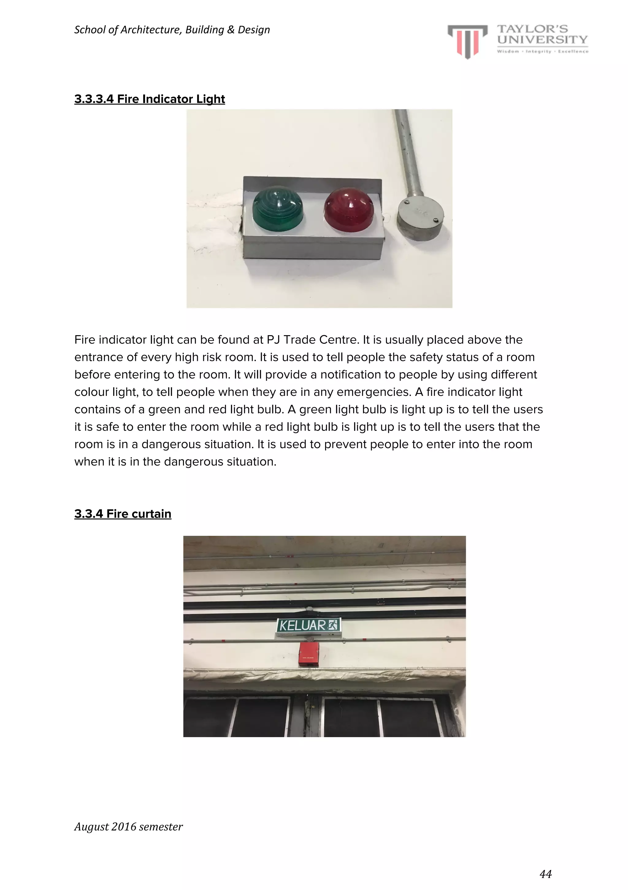 School of Architecture, Building & Design
3.3.3.4 Fire Indicator Light
Fire indicator light can be found at PJ Trade Centre. It is usually placed above the
entrance of every high risk room. It is used to tell people the safety status of a room
before entering to the room. It will provide a notification to people by using different
colour light, to tell people when they are in any emergencies. A fire indicator light
contains of a green and red light bulb. A green light bulb is light up is to tell the users
it is safe to enter the room while a red light bulb is light up is to tell the users that the
room is in a dangerous situation. It is used to prevent people to enter into the room
when it is in the dangerous situation.
3.3.4 Fire curtain
August 2016 semester
44
 