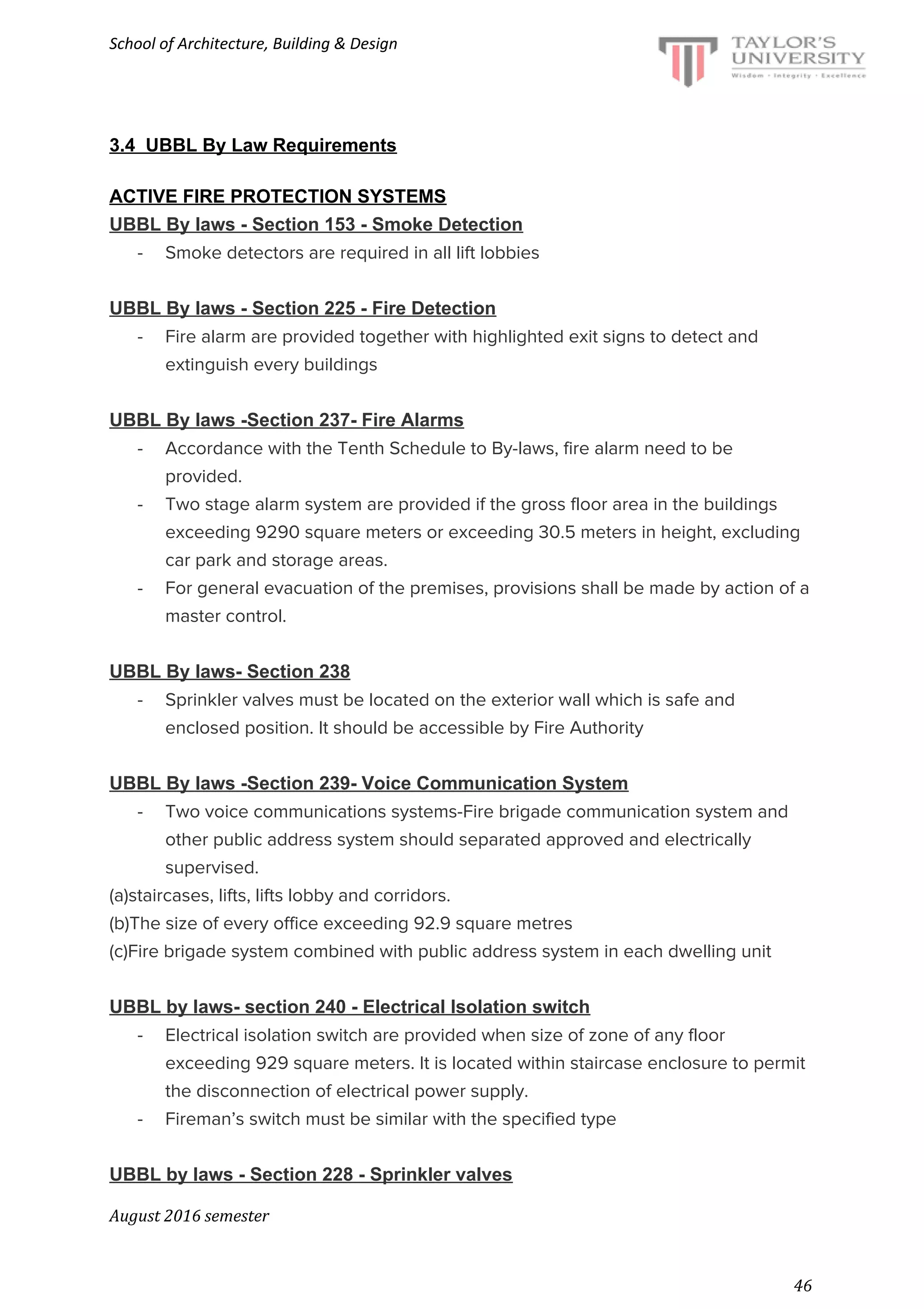 School of Architecture, Building & Design
3.4 UBBL By Law Requirements
ACTIVE FIRE PROTECTION SYSTEMS
UBBL By laws - Section 153 - Smoke Detection
- Smoke detectors are required in all lift lobbies
UBBL By laws - Section 225 - Fire Detection
- Fire alarm are provided together with highlighted exit signs to detect and
extinguish every buildings
UBBL By laws -Section 237- Fire Alarms
- Accordance with the Tenth Schedule to By-laws, fire alarm need to be
provided.
- Two stage alarm system are provided if the gross floor area in the buildings
exceeding 9290 square meters or exceeding 30.5 meters in height, excluding
car park and storage areas.
- For general evacuation of the premises, provisions shall be made by action of a
master control.
UBBL By laws- Section 238
- Sprinkler valves must be located on the exterior wall which is safe and
enclosed position. It should be accessible by Fire Authority
UBBL By laws -Section 239- Voice Communication System
- Two voice communications systems-Fire brigade communication system and
other public address system should separated approved and electrically
supervised.
(a)staircases, lifts, lifts lobby and corridors.
(b)The size of every office exceeding 92.9 square metres
(c)Fire brigade system combined with public address system in each dwelling unit
UBBL by laws- section 240 - Electrical Isolation switch
- Electrical isolation switch are provided when size of zone of any floor
exceeding 929 square meters. It is located within staircase enclosure to permit
the disconnection of electrical power supply.
- Fireman’s switch must be similar with the specified type
UBBL by laws - Section 228 - Sprinkler valves
August 2016 semester
46
 
