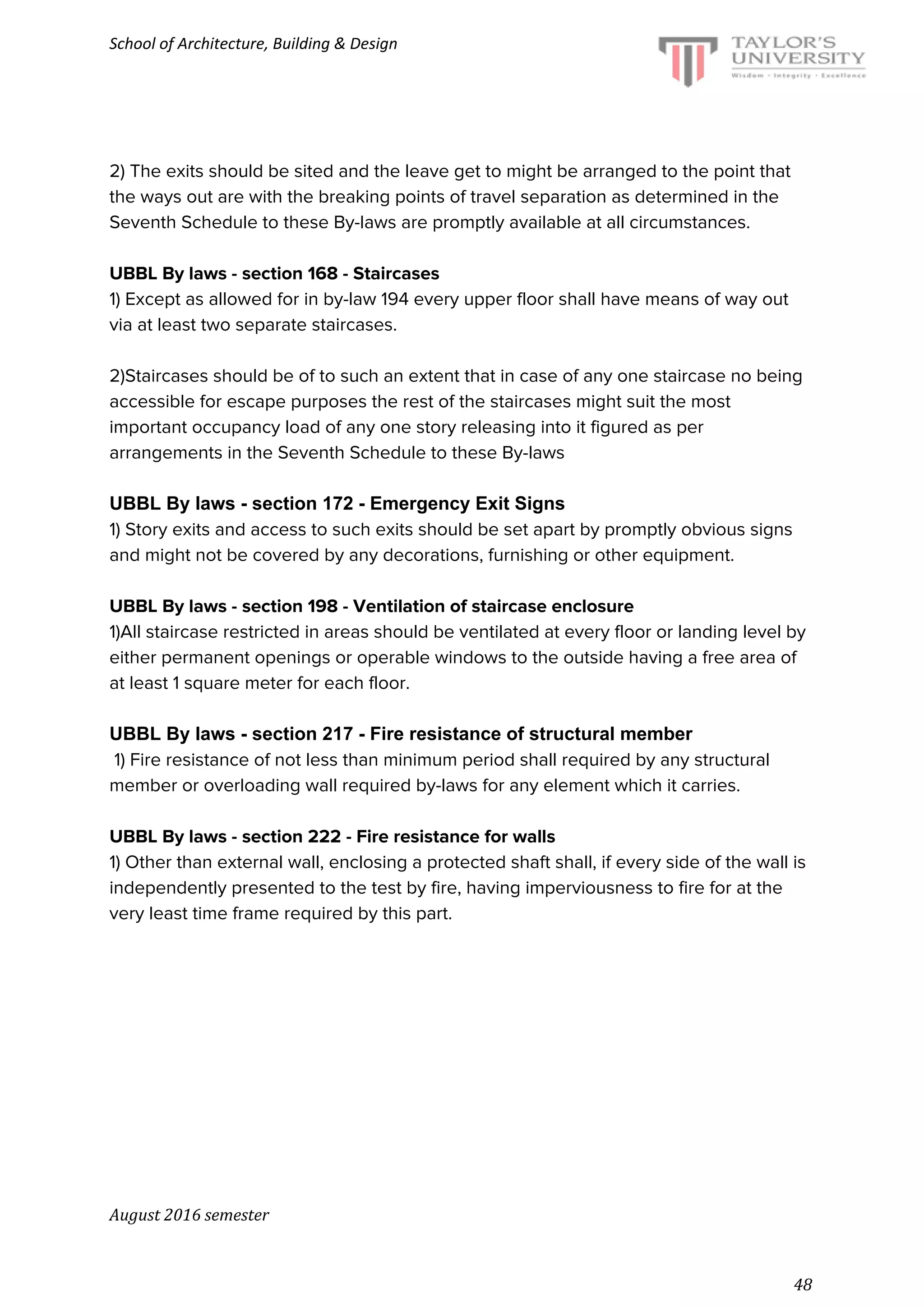 School of Architecture, Building & Design
2) The exits should be sited and the leave get to might be arranged to the point that
the ways out are with the breaking points of travel separation as determined in the
Seventh Schedule to these By-laws are promptly available at all circumstances.
UBBL By laws - section 168 - Staircases
1) Except as allowed for in by-law 194 every upper floor shall have means of way out
via at least two separate staircases.
2)Staircases should be of to such an extent that in case of any one staircase no being
accessible for escape purposes the rest of the staircases might suit the most
important occupancy load of any one story releasing into it figured as per
arrangements in the Seventh Schedule to these By-laws
UBBL By laws - section 172 - Emergency Exit Signs
1) Story exits and access to such exits should be set apart by promptly obvious signs
and might not be covered by any decorations, furnishing or other equipment.
UBBL By laws - section 198 - Ventilation of staircase enclosure
1)All staircase restricted in areas should be ventilated at every floor or landing level by
either permanent openings or operable windows to the outside having a free area of
at least 1 square meter for each floor.
UBBL By laws - section 217 - Fire resistance of structural member
1) Fire resistance of not less than minimum period shall required by any structural
member or overloading wall required by-laws for any element which it carries.
UBBL By laws - section 222 - Fire resistance for walls
1) Other than external wall, enclosing a protected shaft shall, if every side of the wall is
independently presented to the test by fire, having imperviousness to fire for at the
very least time frame required by this part.
August 2016 semester
48
 