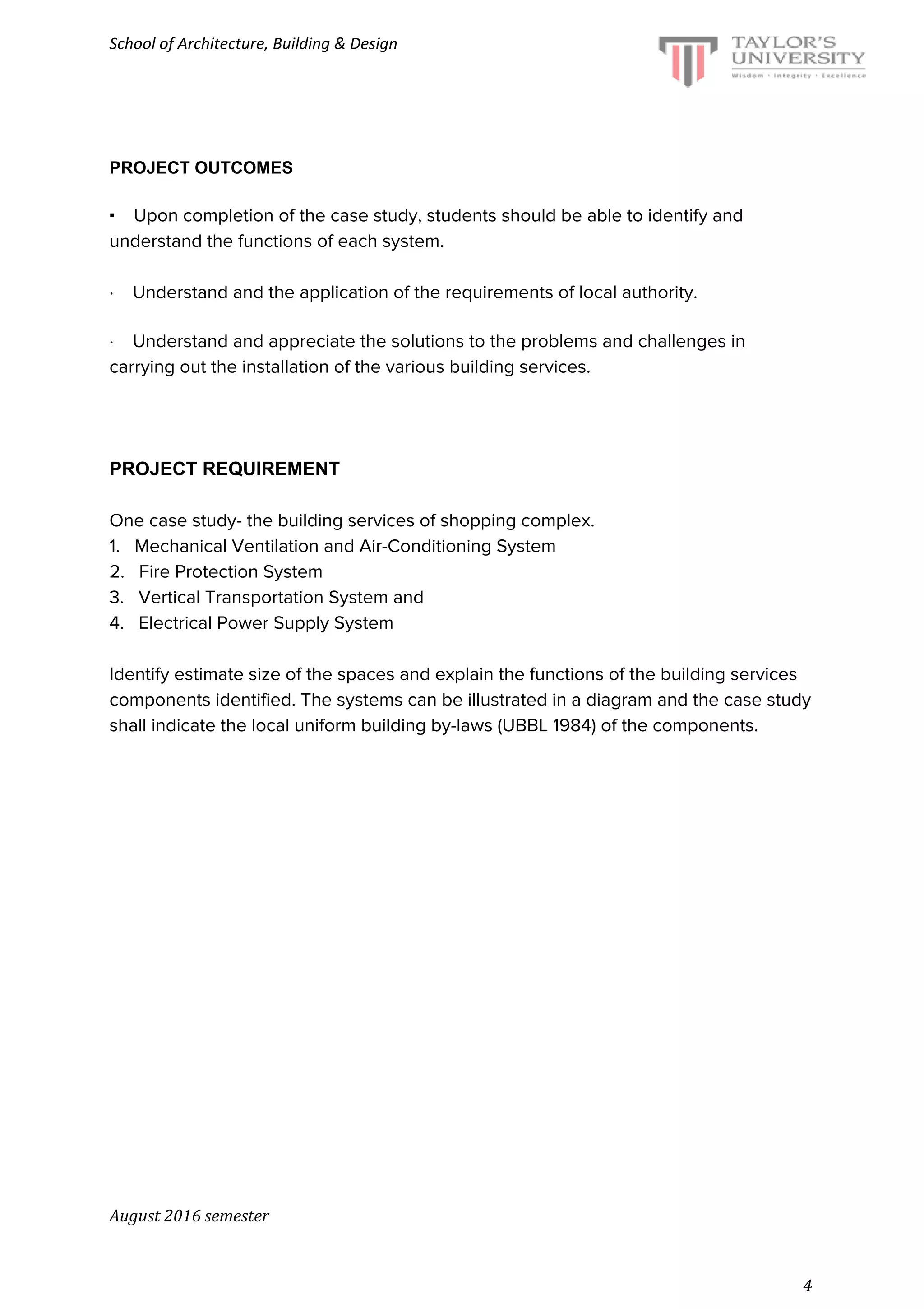School of Architecture, Building & Design
PROJECT OUTCOMES
·​​ ​Upon completion of the case study, students should be able to identify and
understand the functions of each system.
·​ ​Understand and the application of the requirements of local authority.
·​ ​Understand and appreciate the solutions to the problems and challenges in
carrying out the installation of the various building services.
PROJECT REQUIREMENT
One case study- the building services of shopping complex.
1. Mechanical Ventilation and Air-Conditioning System
2. Fire Protection System
3. Vertical Transportation System and
4. Electrical Power Supply System
Identify estimate size of the spaces and explain the functions of the building services
components identified. The systems can be illustrated in a diagram and the case study
shall indicate the local uniform building by-laws (UBBL 1984) of the components.
August 2016 semester
4
 
