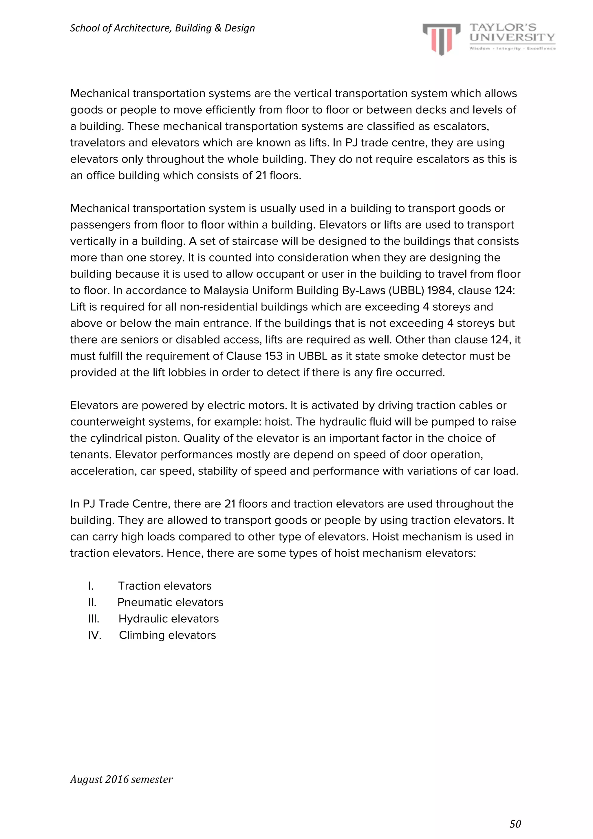 School of Architecture, Building & Design
Mechanical transportation systems are the vertical transportation system which allows
goods or people to move efficiently from floor to floor or between decks and levels of
a building. These mechanical transportation systems are classified as escalators,
travelators and elevators which are known as lifts. In PJ trade centre, they are using
elevators only throughout the whole building. They do not require escalators as this is
an office building which consists of 21 floors.
Mechanical transportation system is usually used in a building to transport goods or
passengers from floor to floor within a building. Elevators or lifts are used to transport
vertically in a building. A set of staircase will be designed to the buildings that consists
more than one storey. It is counted into consideration when they are designing the
building because it is used to allow occupant or user in the building to travel from floor
to floor. In accordance to Malaysia Uniform Building By-Laws (UBBL) 1984, clause 124:
Lift is required for all non-residential buildings which are exceeding 4 storeys and
above or below the main entrance. If the buildings that is not exceeding 4 storeys but
there are seniors or disabled access, lifts are required as well. Other than clause 124, it
must fulfill the requirement of Clause 153 in UBBL as it state smoke detector must be
provided at the lift lobbies in order to detect if there is any fire occurred.
Elevators are powered by electric motors. It is activated by driving traction cables or
counterweight systems, for example: hoist. The hydraulic fluid will be pumped to raise
the cylindrical piston. Quality of the elevator is an important factor in the choice of
tenants. Elevator performances mostly are depend on speed of door operation,
acceleration, car speed, stability of speed and performance with variations of car load.
In PJ Trade Centre, there are 21 floors and traction elevators are used throughout the
building. They are allowed to transport goods or people by using traction elevators. It
can carry high loads compared to other type of elevators. Hoist mechanism is used in
traction elevators. Hence, there are some types of hoist mechanism elevators:
I.​ ​Traction elevators
II.​ ​Pneumatic elevators
III.​ ​Hydraulic elevators
IV.​ ​Climbing elevators
August 2016 semester
50
 