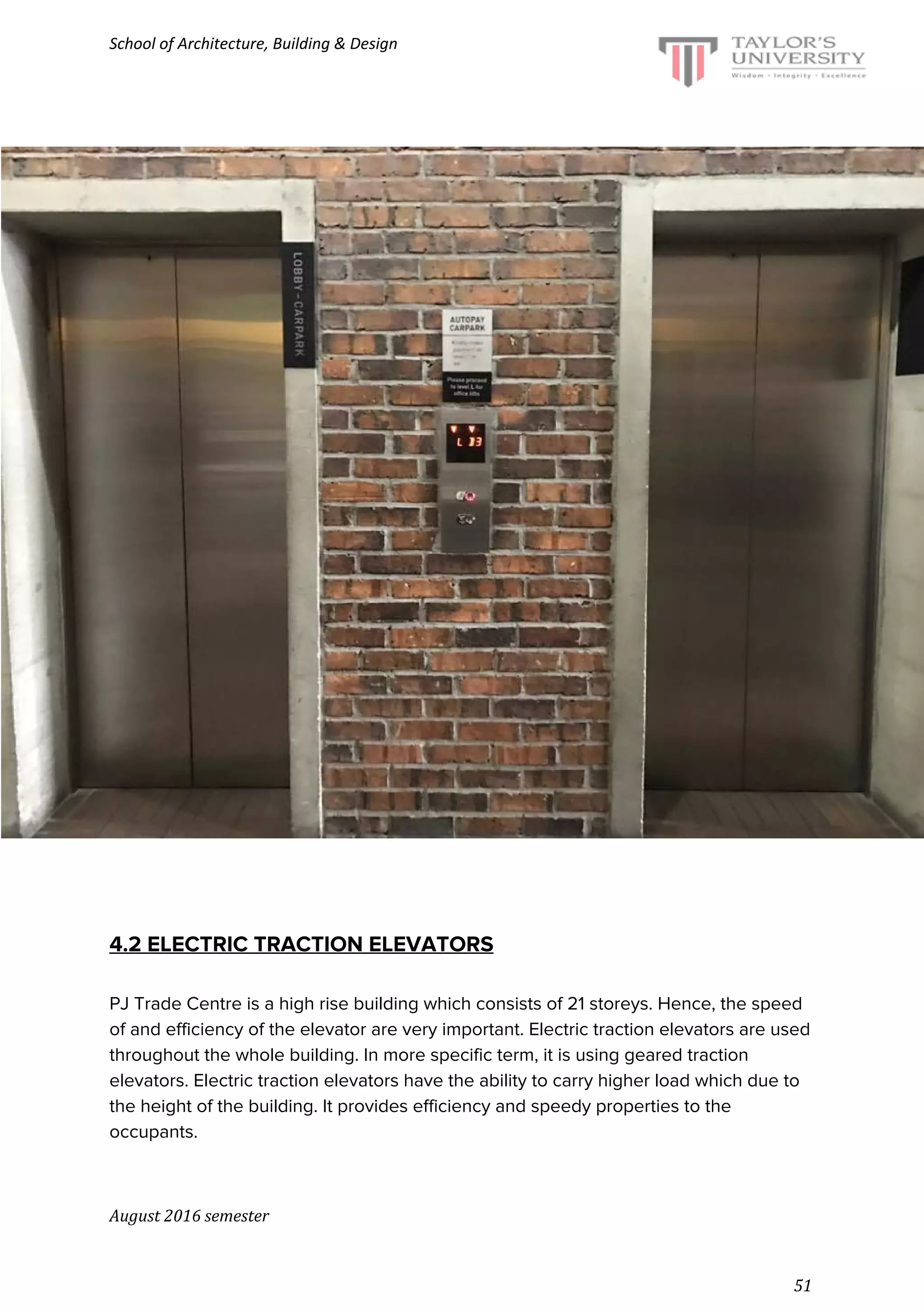 School of Architecture, Building & Design
4.2 ELECTRIC TRACTION ELEVATORS
PJ Trade Centre is a high rise building which consists of 21 storeys. Hence, the speed
of and efficiency of the elevator are very important. Electric traction elevators are used
throughout the whole building. In more specific term, it is using geared traction
elevators. Electric traction elevators have the ability to carry higher load which due to
the height of the building. It provides efficiency and speedy properties to the
occupants.
August 2016 semester
51
 