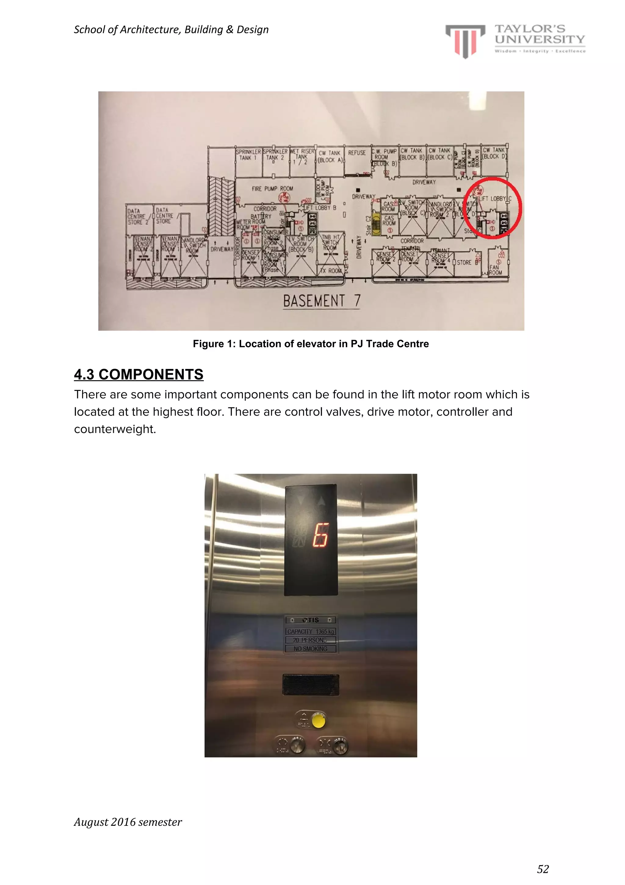 School of Architecture, Building & Design
Figure 1: Location of elevator in PJ Trade Centre
4.3 COMPONENTS
There are some important components can be found in the lift motor room which is
located at the highest floor. There are control valves, drive motor, controller and
counterweight.
August 2016 semester
52
 
