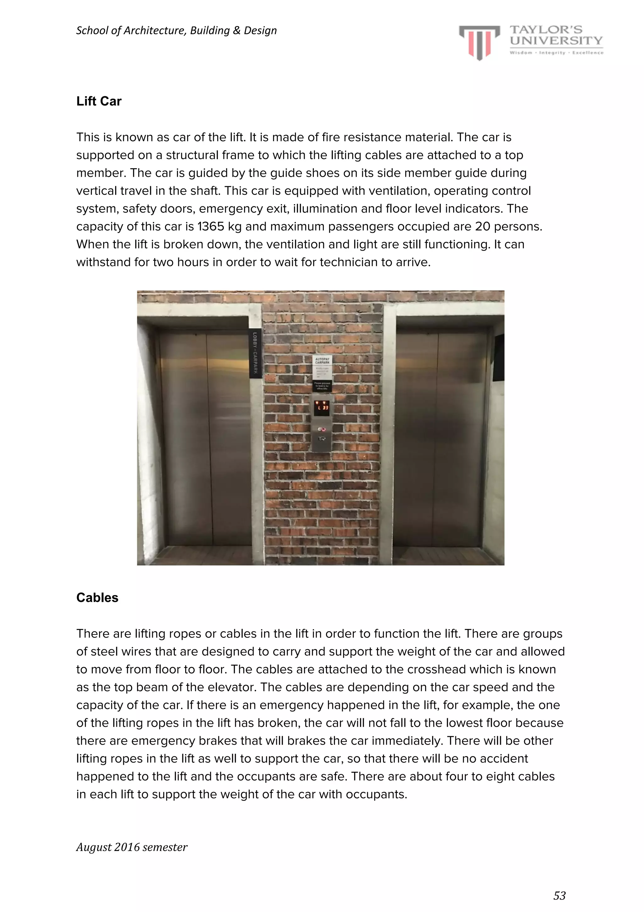 School of Architecture, Building & Design
Lift Car
This is known as car of the lift. It is made of fire resistance material. The car is
supported on a structural frame to which the lifting cables are attached to a top
member. The car is guided by the guide shoes on its side member guide during
vertical travel in the shaft. This car is equipped with ventilation, operating control
system, safety doors, emergency exit, illumination and floor level indicators. The
capacity of this car is 1365 kg and maximum passengers occupied are 20 persons.
When the lift is broken down, the ventilation and light are still functioning. It can
withstand for two hours in order to wait for technician to arrive.
Cables
There are lifting ropes or cables in the lift in order to function the lift. There are groups
of steel wires that are designed to carry and support the weight of the car and allowed
to move from floor to floor. The cables are attached to the crosshead which is known
as the top beam of the elevator. The cables are depending on the car speed and the
capacity of the car. If there is an emergency happened in the lift, for example, the one
of the lifting ropes in the lift has broken, the car will not fall to the lowest floor because
there are emergency brakes that will brakes the car immediately. There will be other
lifting ropes in the lift as well to support the car, so that there will be no accident
happened to the lift and the occupants are safe. There are about four to eight cables
in each lift to support the weight of the car with occupants.
August 2016 semester
53
 
