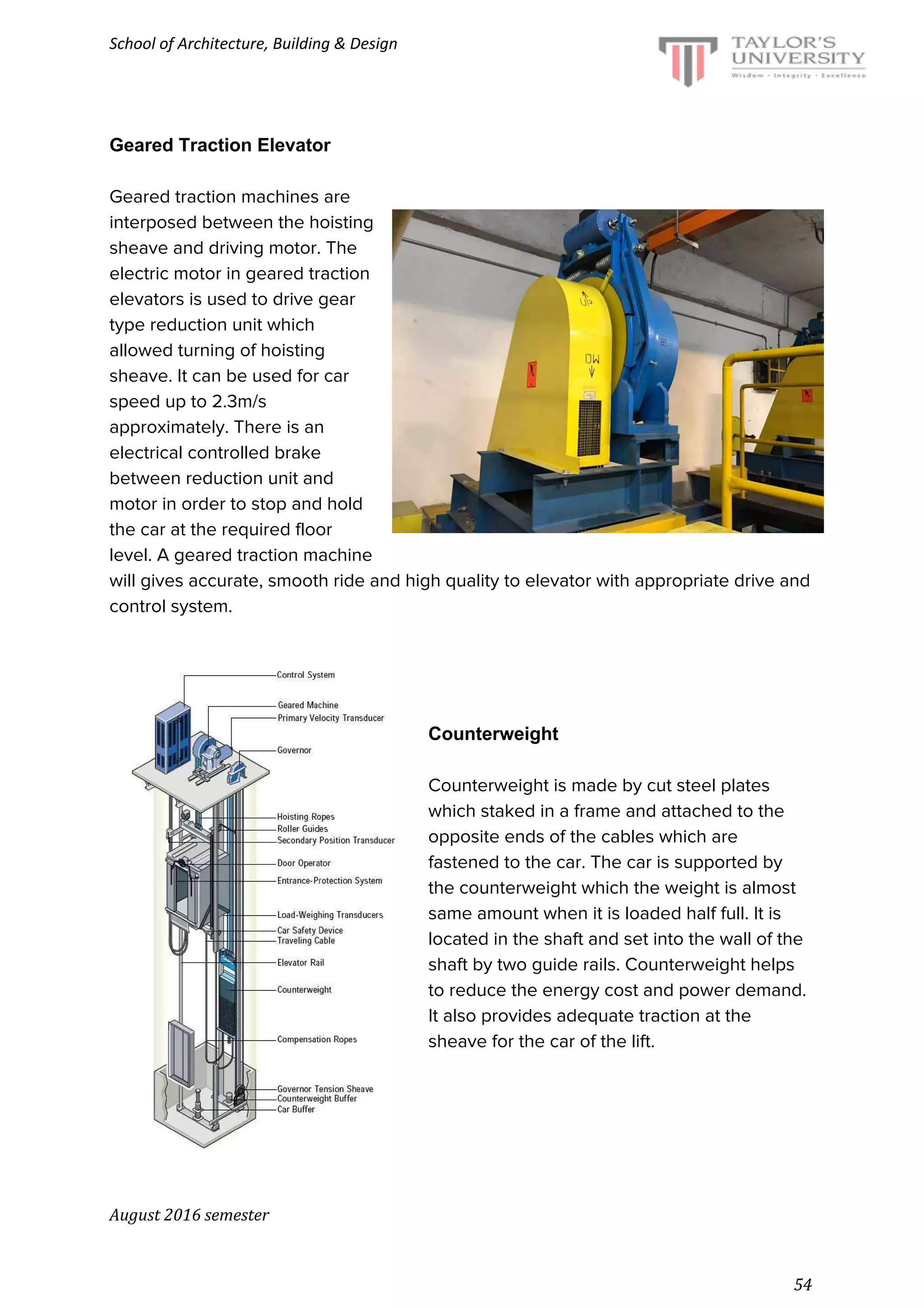 School of Architecture, Building & Design
Geared Traction Elevator
Geared traction machines are
interposed between the hoisting
sheave and driving motor. The
electric motor in geared traction
elevators is used to drive gear
type reduction unit which
allowed turning of hoisting
sheave. It can be used for car
speed up to 2.3m/s
approximately. There is an
electrical controlled brake
between reduction unit and
motor in order to stop and hold
the car at the required floor
level. A geared traction machine
will gives accurate, smooth ride and high quality to elevator with appropriate drive and
control system.
Counterweight
Counterweight is made by cut steel plates
which staked in a frame and attached to the
opposite ends of the cables which are
fastened to the car. The car is supported by
the counterweight which the weight is almost
same amount when it is loaded half full. It is
located in the shaft and set into the wall of the
shaft by two guide rails. Counterweight helps
to reduce the energy cost and power demand.
It also provides adequate traction at the
sheave for the car of the lift.
August 2016 semester
54
 