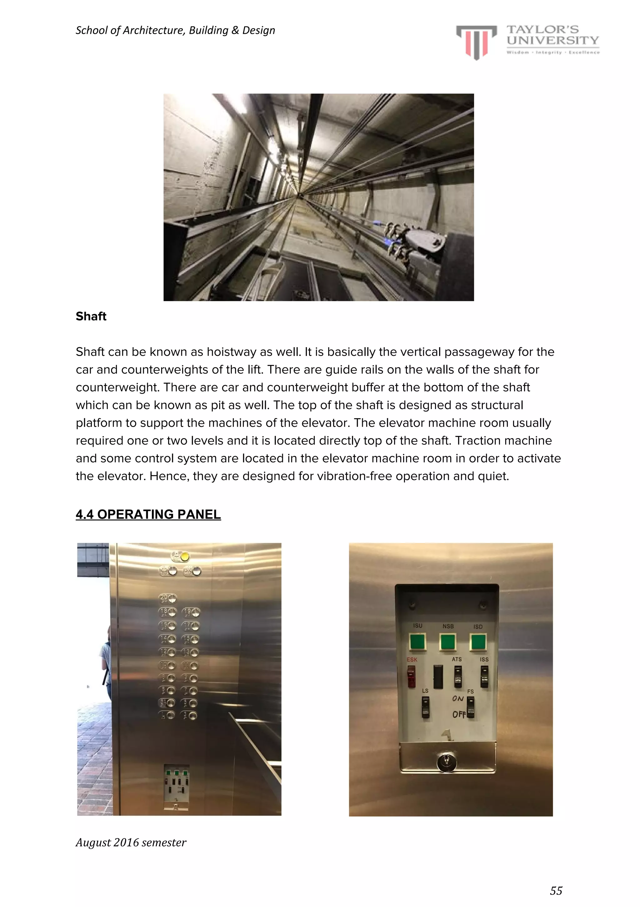 School of Architecture, Building & Design
Shaft
Shaft can be known as hoistway as well. It is basically the vertical passageway for the
car and counterweights of the lift. There are guide rails on the walls of the shaft for
counterweight. There are car and counterweight buffer at the bottom of the shaft
which can be known as pit as well. The top of the shaft is designed as structural
platform to support the machines of the elevator. The elevator machine room usually
required one or two levels and it is located directly top of the shaft. Traction machine
and some control system are located in the elevator machine room in order to activate
the elevator. Hence, they are designed for vibration-free operation and quiet.
4.4 OPERATING PANEL
August 2016 semester
55
 