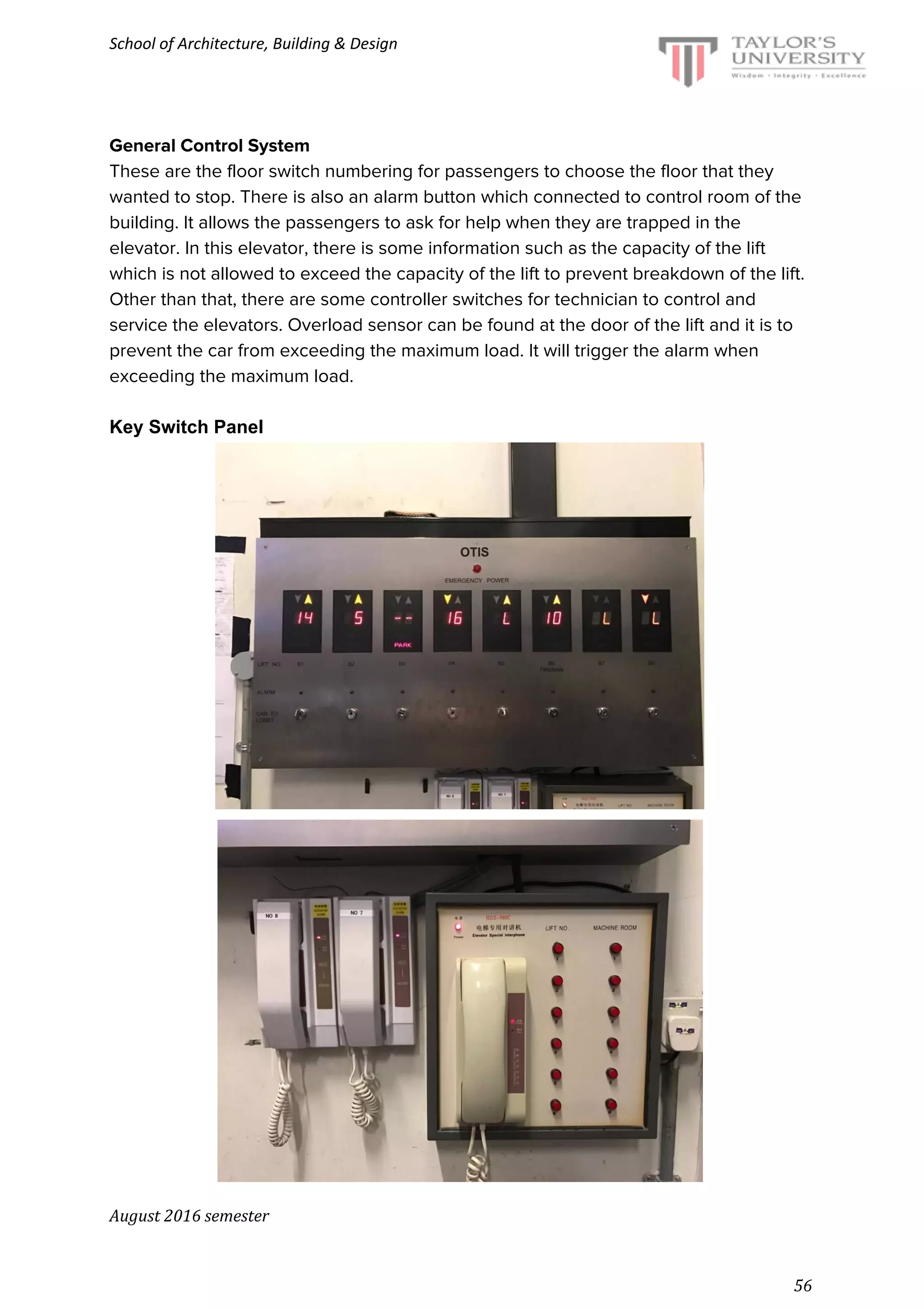 School of Architecture, Building & Design
General Control System
These are the floor switch numbering for passengers to choose the floor that they
wanted to stop. There is also an alarm button which connected to control room of the
building. It allows the passengers to ask for help when they are trapped in the
elevator. In this elevator, there is some information such as the capacity of the lift
which is not allowed to exceed the capacity of the lift to prevent breakdown of the lift.
Other than that, there are some controller switches for technician to control and
service the elevators. Overload sensor can be found at the door of the lift and it is to
prevent the car from exceeding the maximum load. It will trigger the alarm when
exceeding the maximum load.
Key Switch Panel
August 2016 semester
56
 