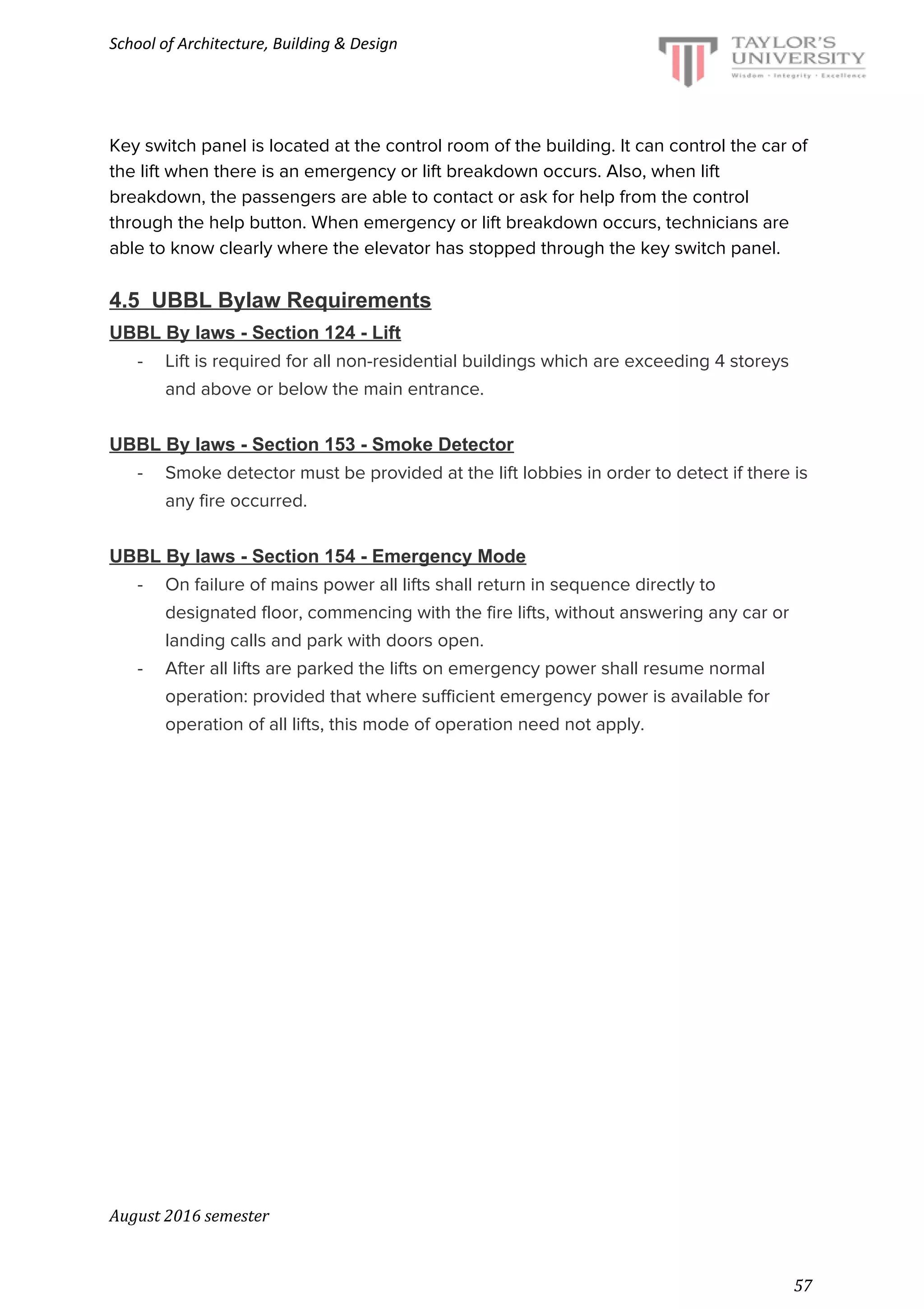 School of Architecture, Building & Design
Key switch panel is located at the control room of the building. It can control the car of
the lift when there is an emergency or lift breakdown occurs. Also, when lift
breakdown, the passengers are able to contact or ask for help from the control
through the help button. When emergency or lift breakdown occurs, technicians are
able to know clearly where the elevator has stopped through the key switch panel.
4.5 UBBL Bylaw Requirements
UBBL By laws - Section 124 - Lift
- Lift is required for all non-residential buildings which are exceeding 4 storeys
and above or below the main entrance.
UBBL By laws - Section 153 - Smoke Detector
- Smoke detector must be provided at the lift lobbies in order to detect if there is
any fire occurred.
UBBL By laws - Section 154 - Emergency Mode
- On failure of mains power all lifts shall return in sequence directly to
designated floor, commencing with the fire lifts, without answering any car or
landing calls and park with doors open.
- After all lifts are parked the lifts on emergency power shall resume normal
operation: provided that where sufficient emergency power is available for
operation of all lifts, this mode of operation need not apply.
August 2016 semester
57
 