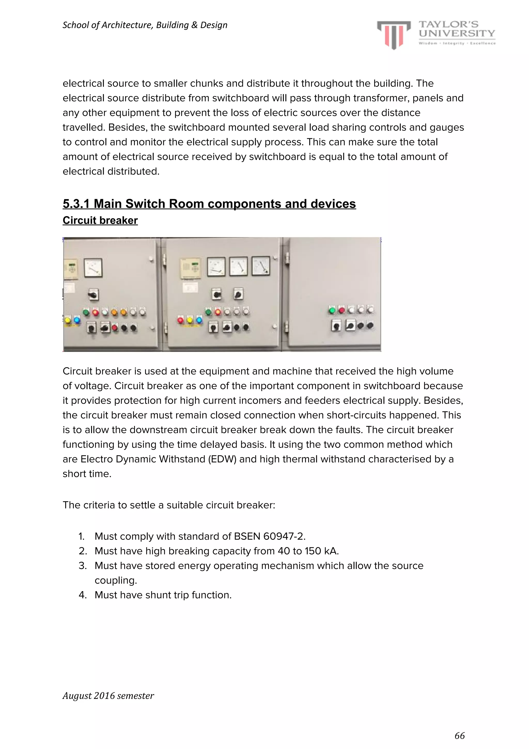 School of Architecture, Building & Design
electrical source to smaller chunks and distribute it throughout the building. The
electrical source distribute from switchboard will pass through transformer, panels and
any other equipment to prevent the loss of electric sources over the distance
travelled. Besides, the switchboard mounted several load sharing controls and gauges
to control and monitor the electrical supply process. This can make sure the total
amount of electrical source received by switchboard is equal to the total amount of
electrical distributed.
5.3.1 Main Switch Room components and devices
Circuit breaker
Circuit breaker is used at the equipment and machine that received the high volume
of voltage. Circuit breaker as one of the important component in switchboard because
it provides protection for high current incomers and feeders electrical supply. Besides,
the circuit breaker must remain closed connection when short-circuits happened. This
is to allow the downstream circuit breaker break down the faults. The circuit breaker
functioning by using the time delayed basis. It using the two common method which
are Electro Dynamic Withstand (EDW) and high thermal withstand characterised by a
short time.
The criteria to settle a suitable circuit breaker:
1. Must comply with standard of BSEN 60947-2.
2. Must have high breaking capacity from 40 to 150 kA.
3. Must have stored energy operating mechanism which allow the source
coupling.
4. Must have shunt trip function.
August 2016 semester
66
 