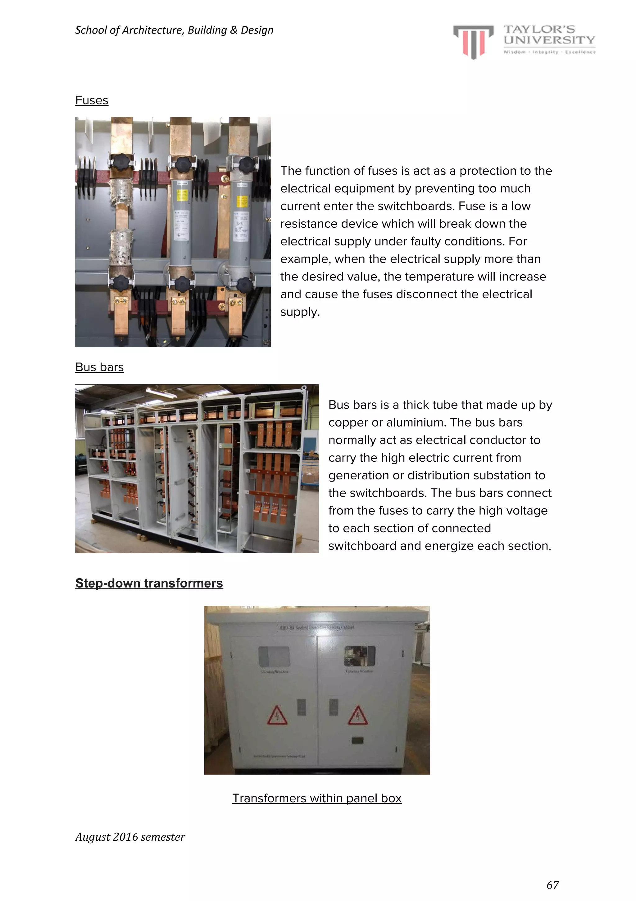 School of Architecture, Building & Design
Fuses
The function of fuses is act as a protection to the
electrical equipment by preventing too much
current enter the switchboards. Fuse is a low
resistance device which will break down the
electrical supply under faulty conditions. For
example, when the electrical supply more than
the desired value, the temperature will increase
and cause the fuses disconnect the electrical
supply.
Bus bars
Bus bars is a thick tube that made up by
copper or aluminium. The bus bars
normally act as electrical conductor to
carry the high electric current from
generation or distribution substation to
the switchboards. The bus bars connect
from the fuses to carry the high voltage
to each section of connected
switchboard and energize each section.
Step-down transformers
Transformers within panel box
August 2016 semester
67
 