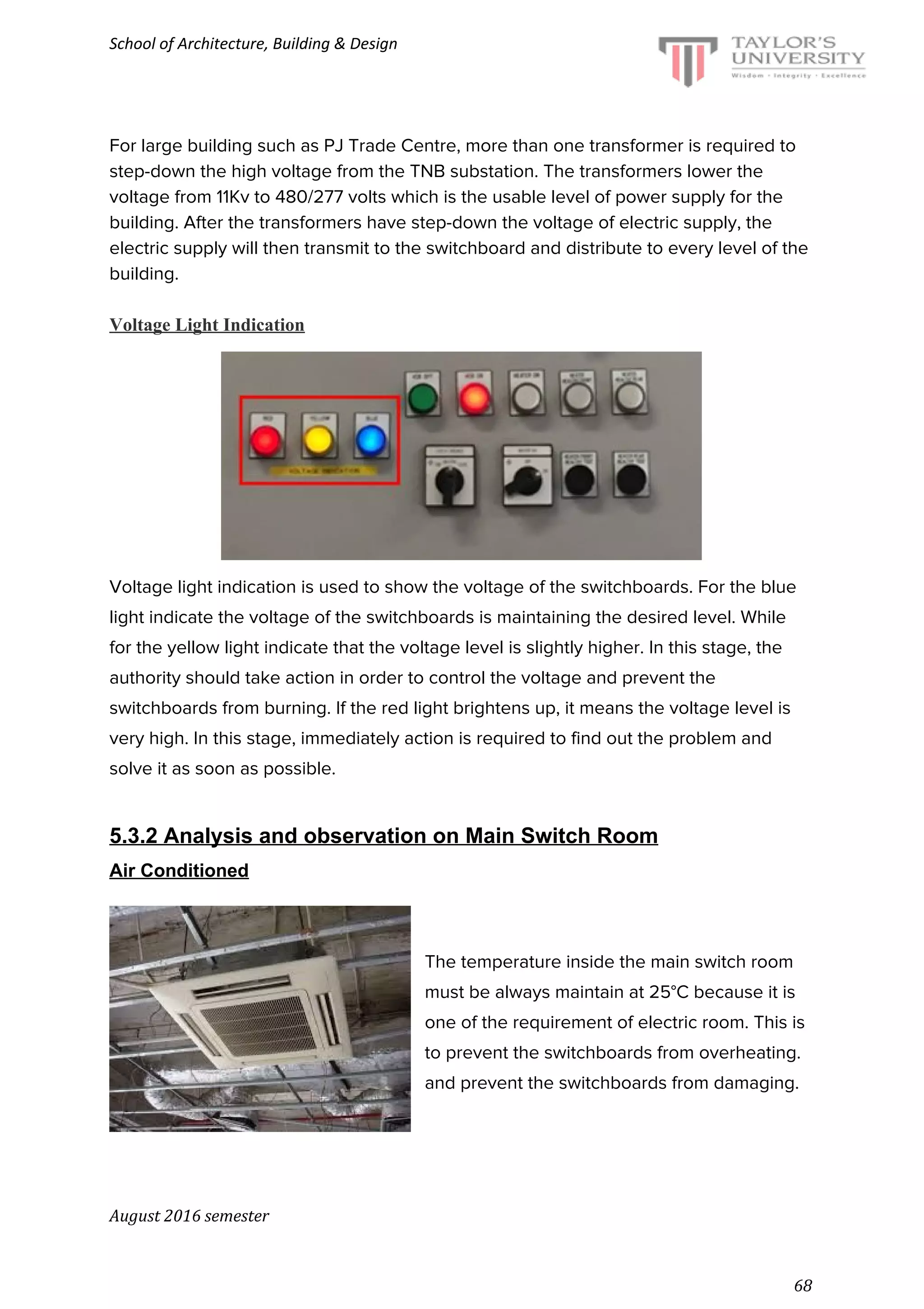 School of Architecture, Building & Design
For large building such as PJ Trade Centre, more than one transformer is required to
step-down the high voltage from the TNB substation. The transformers lower the
voltage from 11Kv to 480/277 volts which is the usable level of power supply for the
building. After the transformers have step-down the voltage of electric supply, the
electric supply will then transmit to the switchboard and distribute to every level of the
building.
Voltage Light Indication
Voltage light indication is used to show the voltage of the switchboards. For the blue
light indicate the voltage of the switchboards is maintaining the desired level. While
for the yellow light indicate that the voltage level is slightly higher. In this stage, the
authority should take action in order to control the voltage and prevent the
switchboards from burning. If the red light brightens up, it means the voltage level is
very high. In this stage, immediately action is required to find out the problem and
solve it as soon as possible.
5.3.2 Analysis and observation on Main Switch Room
Air Conditioned
The temperature inside the main switch room
must be always maintain at 25°C because it is
one of the requirement of electric room. This is
to prevent the switchboards from overheating.
and prevent the switchboards from damaging.
August 2016 semester
68
 