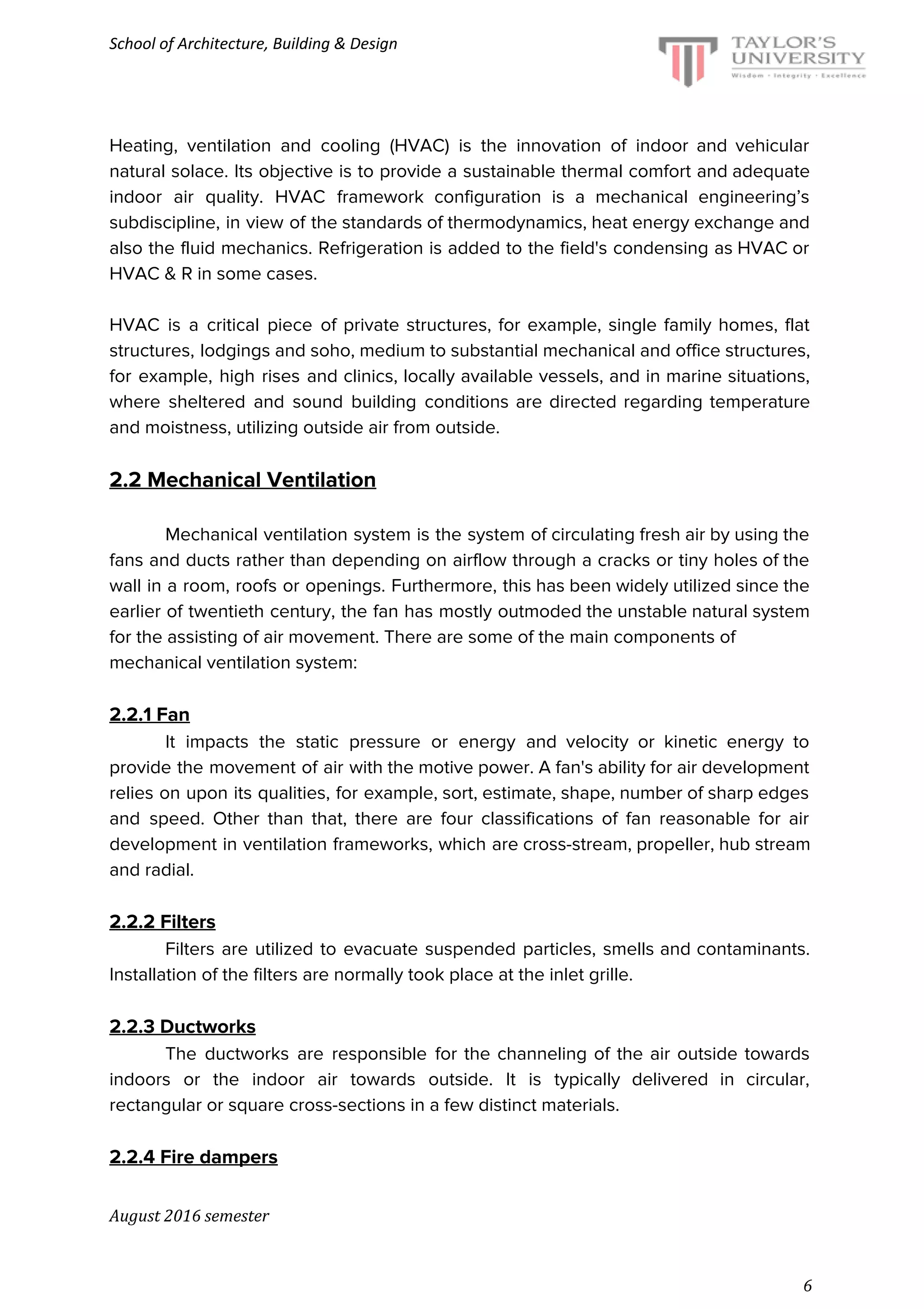 School of Architecture, Building & Design
Heating, ventilation and cooling (HVAC) is the innovation of indoor and vehicular
natural solace. Its objective is to provide a sustainable thermal comfort and adequate
indoor air quality. HVAC framework configuration is a mechanical engineering’s
subdiscipline, in view of the standards of thermodynamics, heat energy exchange and
also the fluid mechanics. Refrigeration is added to the field's condensing as HVAC or
HVAC & R in some cases.
HVAC is a critical piece of private structures, for example, single family homes, flat
structures, lodgings and soho, medium to substantial mechanical and office structures,
for example, high rises and clinics, locally available vessels, and in marine situations,
where sheltered and sound building conditions are directed regarding temperature
and moistness, utilizing outside air from outside.
2.2 Mechanical Ventilation
Mechanical ventilation system is the system of circulating fresh air by using the
fans and ducts rather than depending on airflow through a cracks or tiny holes of the
wall in a room, roofs or openings. Furthermore, this has been widely utilized since the
earlier of twentieth century, the fan has mostly outmoded the unstable natural system
for the assisting of air movement. There are some of the main components of
mechanical ventilation system:
2.2.1 Fan
It impacts the static pressure or energy and velocity or kinetic energy to
provide the movement of air with the motive power. A fan's ability for air development
relies on upon its qualities, for example, sort, estimate, shape, number of sharp edges
and speed. Other than that, there are four classifications of fan reasonable for air
development in ventilation frameworks, which are cross-stream, propeller, hub stream
and radial.
2.2.2 Filters
Filters are utilized to evacuate suspended particles, smells and contaminants.
Installation of the filters are normally took place at the inlet grille.
2.2.3 Ductworks
The ductworks are responsible for the channeling of the air outside towards
indoors or the indoor air towards outside. It is typically delivered in circular,
rectangular or square cross-sections in a few distinct materials.
2.2.4 Fire dampers
August 2016 semester
6
 