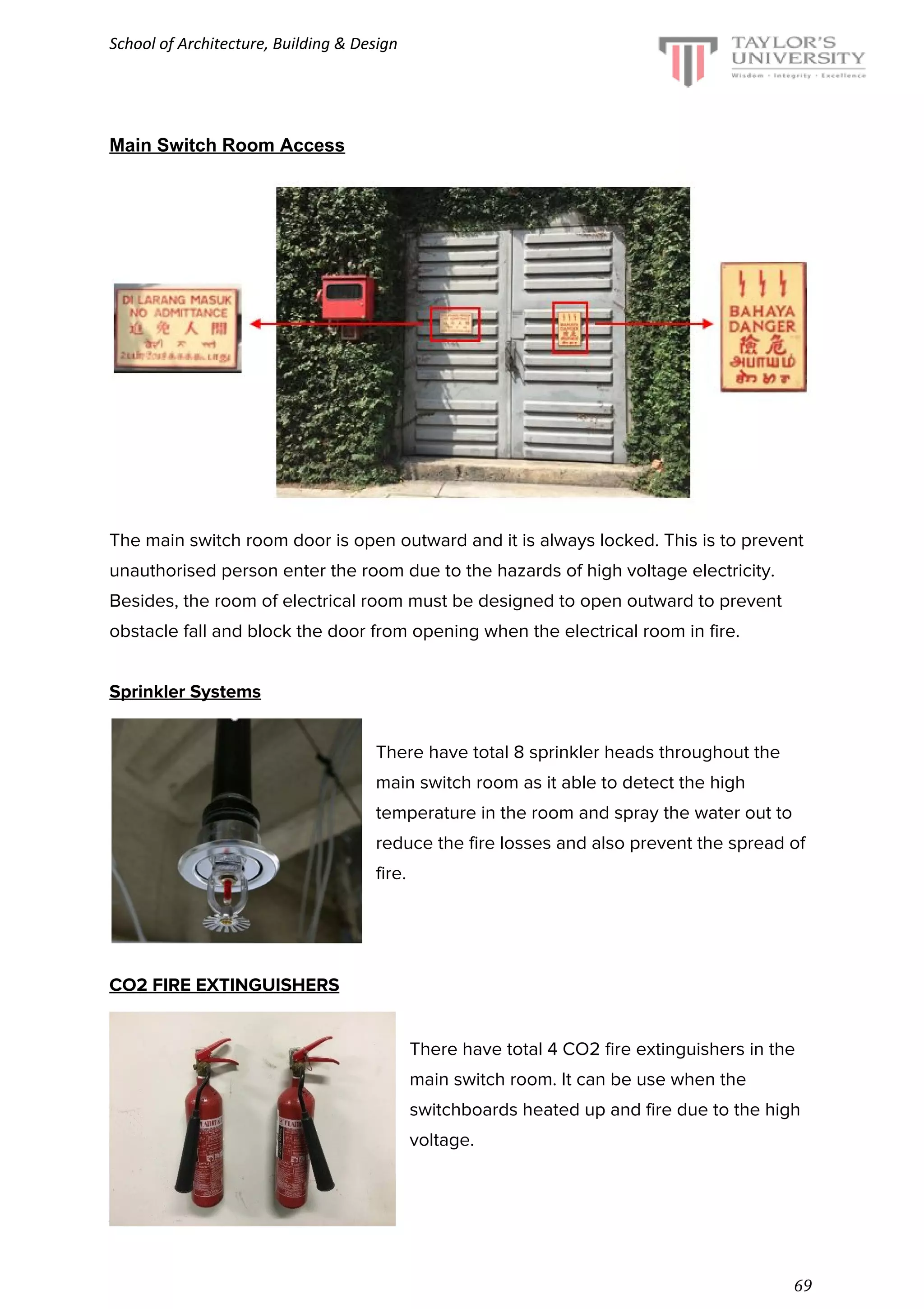 School of Architecture, Building & Design
Main Switch Room Access
The main switch room door is open outward and it is always locked. This is to prevent
unauthorised person enter the room due to the hazards of high voltage electricity.
Besides, the room of electrical room must be designed to open outward to prevent
obstacle fall and block the door from opening when the electrical room in fire.
Sprinkler Systems
There have total 8 sprinkler heads throughout the
main switch room as it able to detect the high
temperature in the room and spray the water out to
reduce the fire losses and also prevent the spread of
fire.
CO2 FIRE EXTINGUISHERS
There have total 4 CO2 fire extinguishers in the
main switch room. It can be use when the
switchboards heated up and fire due to the high
voltage.
August 2016 semester
69
 