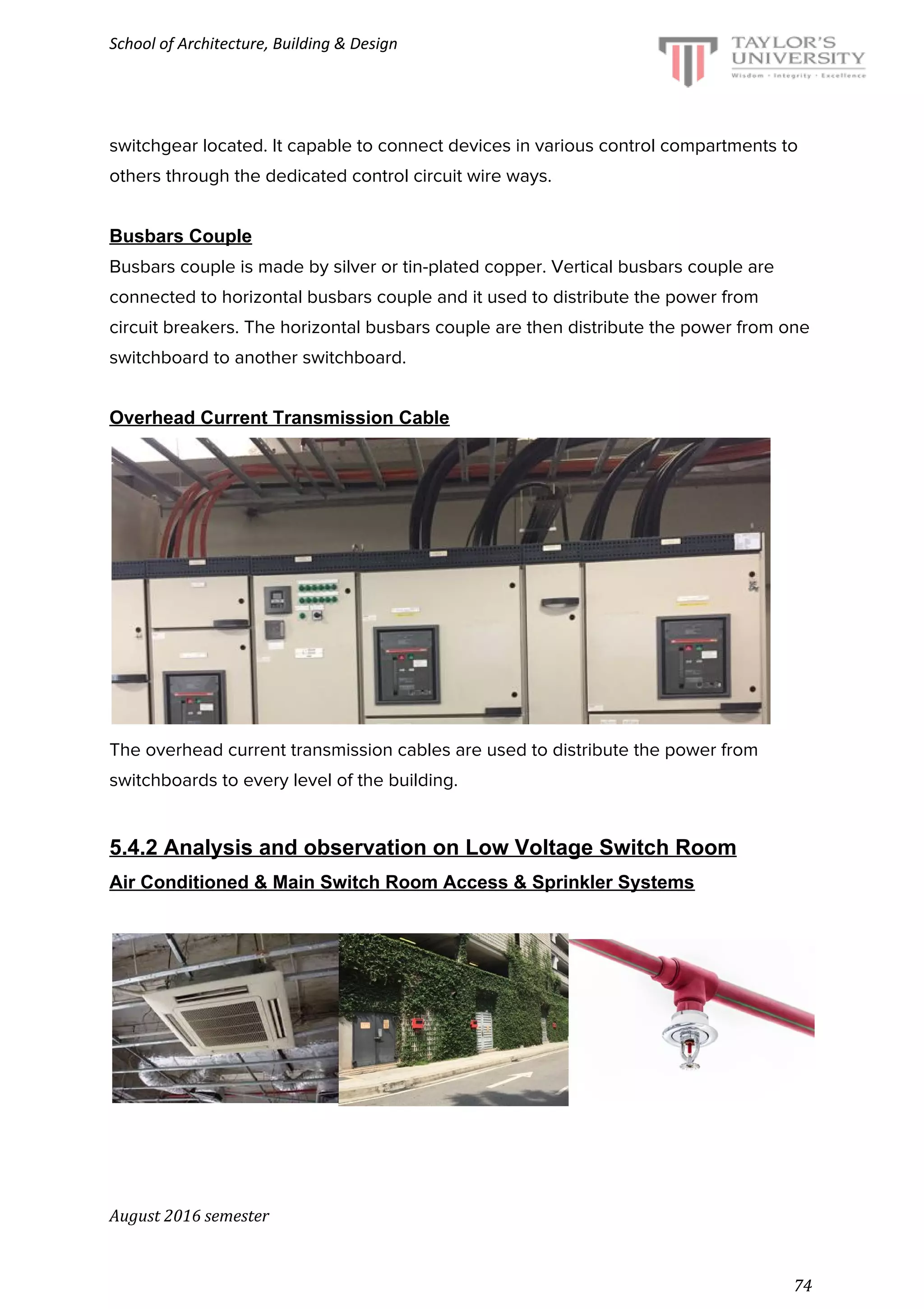 School of Architecture, Building & Design
switchgear located. It capable to connect devices in various control compartments to
others through the dedicated control circuit wire ways.
Busbars Couple
Busbars couple is made by silver or tin-plated copper. Vertical busbars couple are
connected to horizontal busbars couple and it used to distribute the power from
circuit breakers. The horizontal busbars couple are then distribute the power from one
switchboard to another switchboard.
Overhead Current Transmission Cable
The overhead current transmission cables are used to distribute the power from
switchboards to every level of the building.
5.4.2 Analysis and observation on Low Voltage Switch Room
Air Conditioned & Main Switch Room Access & Sprinkler Systems
August 2016 semester
74
 